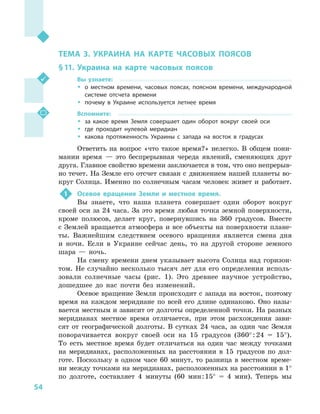 54
Раздел II. Географическое пространство Украины
ТЕМА 3. УКРАИНА НА КАРТЕ ЧАСОВЫХ ПОЯСОВ
§ 11.	Украина на карте часовых поясов
Вы узнаете:
ŠŠ о местном времени, часовых поясах, поясном времени, международной
системе отсчета времени
ŠŠ почему в  Украине используется летнее время
Вспомните:
ŠŠ за какое время Земля совершает один оборот вокруг своей оси
ŠŠ где проходит нулевой меридиан
ŠŠ какова протяженность Украины с  запада на восток в  градусах
Ответить на вопрос «что такое время?» нелегко. В  общем пони-
мании время  — это беспрерывная череда явлений, сменяющих друг
друга. Главное свойство времени заключается в том, что оно непрерыв-
но течет. На Земле его отсчет связан с  движением нашей планеты во-
круг Солнца. Именно по солнечным часам человек живет и  работает.
1	 Осевое вращение Земли и  местное время.
Вы знаете, что наша планета совершает один оборот вокруг
своей оси за 24 часа. За это время любая точка земной поверхности,
кроме полюсов, делает круг, повернувшись на 360  градусов. Вместе
с Землей вращается атмосфера и все объекты на поверхности плане-
ты. Важнейшим следствием осевого вращения является смена дня
и  ночи. Если в  Украине сейчас день, то на другой стороне земного
шара  — ночь.
На смену времени днем указывает высота Солнца над горизон-
том. Не случайно несколько тысяч лет для его определения исполь-
зовали солнечные часы (рис. 1). Это древнее научное устройство,
дошедшее до нас почти без изменений.
Осевое вращение Земли происходит с запада на восток, поэтому
время на каждом меридиане по всей его длине одинаково. Оно назы-
вается местным и зависит от долготы определенной точки. На разных
меридианах местное время отличается, при этом расхождения зави-
сят от географической долготы. В  сутках 24  часа, за один час Земля
поворачивается вокруг своей оси на 15  градусов (360° : 24 = 15°).
То есть местное время будет отличаться на один час между точками
на меридианах, расположенных на расстоянии в  15  градусов по дол-
готе. Поскольку в  одном часе 60  минут, то разница в  местном време-
ни между точками на меридианах, расположенных на расстоянии в 1°
по долготе, составляет 4  минуты (60  мин : 15° = 4  мин). Теперь мы
 
