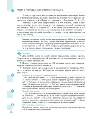 58
Раздел II. Географическое пространство Украины
Поскольку разница между номерами поясов соответствует разни-
це в  поясном времени, мы легко узнаем, на сколько часов раньше на-
чинаются новые сутки в  Киеве по сравнению с  Лондоном (2 – 0 = 2).
Разница в  два часа сохраняется и  в тот период, когда Укра-
ина переходит на летнее время путем перевода часовой стрелки на
час вперед. Как и  в странах ЕС, в  Украине это происходит в  по-
следнее воскресенье марта, а  возвращение к  поясному времени  —
в  последнее воскресенье октября (стрелка часов переводится на
один час назад).
Впервые переход на летнее время был осуществлен в  1916  г. в  нескольких
европейских странах. Это было сделано для более эффективного использо-
вания светлой части суток, которая существенно увеличивается летом, и эко-
номии топлива. С  1930  по 1990  г. в  Украине действовало декретное время,
то есть поясное время, переведенное на один час вперед.
!	 Главное
‹‹ Для любого места на Земле можно определить местное время.
Оно зависит от географической долготы места и одинаково для всех
точек на одном меридиане.
‹‹ Земля условно разделена на 24  часовых пояса для осущест-
вления поясного отсчета времени.
‹‹ Часовые пояса пронумерованы в  направлении вращения Зем-
ли  — с  запада на восток. В  Украине действует время второго часо-
вого пояса.
Вопросы и  задания для самопроверки
1. Что такое местное время?  2. С какой целью планету условно поделили на
24  часовых пояса?  3.  Чему равно время в  пределах одного часового поя-
са?  4.  Расскажите о  сложностях в  проведении границ часовых поясов точно
через 15  градусов по долготе.  5.  Для чего нужна линия перемены даты? 
6. Почему в Украине действует время второго часового пояса?  7. С какой це-
лью осуществляется переход на летнее время?
Давайте подумаем
1.  Куда и  на сколько часов нужно переводить стрелки часов, если вы еде-
те в  Польшу?  2.  Почему до XIX в. не было насущной необходимости вво-
дить поясное время?  3. Почему в экваториальных широтах использование
летнего времени не настолько эффективно, как в  умеренных?  4.  Какие
аргументы можно привести против перехода на летнее время?
Работаем самостоятельно
Определите разницу в местном времени между своим населенным пунктом
(областным центром) и  Лондоном.
 