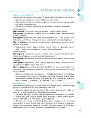 59
Тема 3. Украина на карте часовых поясов
Практическая работа 3
Анализ карты часовых поясов мира. Решение задач на определение времени
1.	Укажите цель создания карты часовых поясов мира.
2.	Определите отличия в  проведении границ часовых поясов в  разных райо-
нах мира и  объясните их.
3.	Рассчитайте разницу в  местном времени между Киевом и  Львовом.
Этапы работы
Шаг первый: определите долготу городов с  точностью до минут.
Шаг второй: рассчитайте разницу в долготе между этими городами (в гра-
дусах и  минутах).
Шаг третий: вспомните, что Земля поворачивается на 1° (или 60′) за 4  мин,
что составляет 240 с, и определите, какое время соответствует обороту на 1′.
Шаг четвертый: переведите разницу долгот в  разницу во времени (в ми-
нутах и  секундах).
4.	Рассчитайте поясное время Сиднея, если в  Киеве 12  часов дня (время
года  — зима, то есть действует зимнее (поясное) время).
Этапы работы
Шаг первый: определите, в каком часовом поясе находятся основная часть
территории Украины и  восточная часть Австралии.
Шаг второй: рассчитайте разницу в  поясном времени между этими терри-
ториями.
Шаг третий: определите, какой город (Сидней или Киев) расположен вос-
точнее (в нем время будет бóльшим).
Шаг четвертый: выполните действия (прибавление или вычитание) с  име-
ющимися у  вас данными о  времени и  полученным результатом (результат
второго шага).
5.	Можно ли определить расхождения в географической долготе между дву-
мя пунктами, если известна разница в  местном времени между ними?
Произведите данные расчеты, если известно, что в  Киеве местное вре-
мя составляет 12  ч  00  мин, а  в Харькове  — 12  ч  20  мин.
Исследование
Планирование маршрута путешествия по странам мира с  определением
разницы во времени в них по сравнению с киевским
1.	Выберите страны, которые вы хотели бы посетить (желательно, чтобы не-
которые из них находились в  Западном полушарии).
2.	Составьте маршрут, по которому вы определите порядок их посещения.
3.	Используя карту часовых поясов мира, выясните, в  каких поясах распо-
ложены эти страны (в том числе с  учетом границ).
4.	Определите разницу в поясном времени в них по сравнению с киевским
(учитывайте, в  какое время года вы путешествуете, и  узнайте о  существо-
вании летнего времени в  каждой из стран). Сделайте вывод, как и  для чего
необходимо знать разницу в  поясном времени между странами.
 