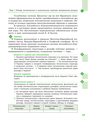 69
Тема 1. Рельеф, тектоническое и  геологическое строение, минеральные ресурсы
Складчатая система Крымских гор на юге Крымского полу­
острова сформировалась во время горообразования в мезозойскую эру
и подверглась вторичным тектоническим поднятиям в кайнозое. По-
этому ее складки нарушены многочисленными сбросами и сдвигами.
В пределах Альпийского (Средиземноморского) подвижного
пояса и  в настоящее время продолжаются сильные движения зем-
ной коры. Это обусловливает периодическую сейсмическую актив-
ность в  виде землетрясений силой 6—8  баллов.
!	 Главное
‹‹ Украина расположена в  пределах Восточно-Европейской (ос-
новная часть), Западно-Европейской и  Скифской платформ. По ее
территории также проходят складчатые системы Альпийского (Сре-
диземноморского) подвижного пояса.
‹‹ Платформенным структурам в  рельефе отвечают равнины  —
возвышенности и  низменности, складчатым системам  — горы.
Вопросы и  задания для самопроверки
1. Назовите крупнейшие тектонические структуры и их признаки. Что такое
щит? плита? Какие формы рельефа им отвечают?  2.  Какие общие черты
характеризуют тектоническое строение Украины?  3. На тектонической кар-
те Украины найдите и  покажите платформенные тектонические структуры
и  складчатые системы.  4.  В  пределах каких тектонических структур нахо-
дится ваша местность?  5.  Чем вызвано преобладание равнинных форм
рельефа в  Украине?
Давайте подумаем
Возможны ли землетрясения в  платформенной части Украины? Ответ обо-
снуйте.
Практическая работа 4
Установление по картам (тектонической, геологической, физической) свя­
зей между тектоническими структурами, рельефом, геологическим строе­
нием и полезными ископаемыми в пределах Украины (продолжение)
1.	На контурной карте, где были обозначены основные формы рельефа
Украины, обведите карандашом границы основных тектонических струк-
тур и  сокращенно подпишите их названия.
2.	Сравните тектоническую и  физическую карты Украины. Установите соот-
ветствие между тектоническими структурами и  крупнейшими формами
рельефа. Заполните первый и  второй столбики таблицы (в тетради).
Тектонические
структуры
Формы
рельефа
Возраст горных
пород
Полезные
ископаемые
 