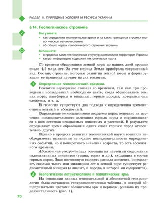 70
Раздел III. Природные условия и ресурсы Украины
§ 14.	Геологическое строение
Вы узнаете:
ŠŠ как определяют геологическое время и на каких принципах строится гео­
логическое летоисчисление
ŠŠ об общих чертах геологического строения Украины
Вспомните:
ŠŠ в пределах каких тектонических структур расположена территория Украины
ŠŠ какую информацию содержит тектоническая карта
Со времени образования земной коры до наших дней прошло
около 4,5  млрд лет. За этот период Земля приобрела современный
вид. Состав, строение, историю развития земной коры и  формиру-
ющие ее процессы изучает наука геология.
1	 Определение геологического времени.
Геология неразрывно связана со временем, так как при про-
ведении исследований необходимо знать, когда образовались зем-
ная кора, платформы и  впадины, горные породы, которыми они
сложены, и  т.  д.
В геологии существуют два подхода к  определению времени:
относительный и  абсолютный.
Определение относительного возраста пород основано на изу-
чении последовательности залегания горных пород и  сохранивших-
ся в  них остатков ископаемых животных и  растений. В  результате
определяют время образования одних слоев горных пород относи-
тельно других.
Однако в процессе развития геологической науки возникла не-
обходимость выявления не только последовательности определен-
ных событий, но и конкретного значения возраста, то есть абсолют-
ного времени.
Абсолютная геохронология основана на изучении содержания
радиоактивных элементов (урана, тория и  др.), входящих в  состав
горных пород. Зная постоянную скорость распада элемента, определя-
ют, сколько тысяч или миллионов лет в  земной коре существует ра-
диоактивный минерал (а значит, и  порода, в  которой он содержится).
2	 Геологическое летоисчисление и  геологические эры.
На основании данных относительной и  абсолютной геохроно-
логии была составлена геохронологическая таблица, в  которой об-
щепринятыми цветами обозначены эры и периоды, указана их про-
должительность (рис. 1).
 