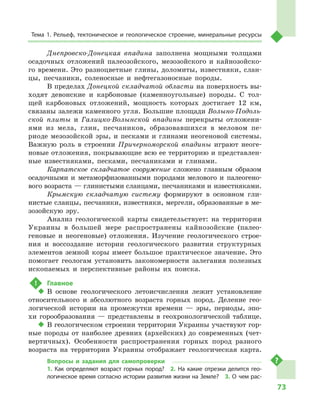 73
Тема 1. Рельеф, тектоническое и  геологическое строение, минеральные ресурсы
Днепровско-Донецкая впадина заполнена мощными толщами
осадочных отложений палеозойского, мезозойского и  кайнозойско-
го времени. Это разноцветные глины, доломиты, известняки, слан-
цы, песчаники, соленосные и  нефтегазоносные породы.
В пределах Донецкой складчатой области на поверхность вы-
ходят девонские и  карбоновые (каменноугольные) породы. С  тол-
щей карбоновых отложений, мощность которых достигает 12  км,
связаны залежи каменного угля. Большие площади Волыно-Подоль-
ской плиты и  Галицко-Волынской впадины перекрыты отложени-
ями из мела, глин, песчаников, образовавшихся в  меловом пе-
риоде мезозойской эры, и  песками и  глинами неогеновой системы.
Важную роль в  строении Причерноморской впадины играют неоге-
новые отложения, покрывающие всю ее территорию и представлен-
ные известняками, песками, песчаниками и  глинами.
Карпатское складчатое сооружение сложено главным образом
осадочными и  метаморфизованными породами мелового и  палеогено-
вого возраста — глинистыми сланцами, песчаниками и известняками.
Крымскую складчатую систему формируют в  основном гли-
нистые сланцы, песчаники, известняки, мергели, образованные в ме-
зозойскую эру.
Анализ геологической карты свидетельствует: на территории
Украины в  большей мере распространены кайнозойские (палео-
геновые и  неогеновые) отложения. Изучение геологического строе-
ния и  воссоздание истории геологического развития структурных
элементов земной коры имеет большое практическое значение. Это
помогает геологам установить закономерности залегания полезных
ископаемых и  перспективные районы их поиска.
!	 Главное
‹‹ В основе геологического летоисчисления лежит установление
относительного и  абсолютного возраста горных пород. Деление гео-
логической истории на промежутки времени  — эры, периоды, эпо-
хи горообразования  — представлены в  геохронологической таблице.
‹‹ В геологическом строении территории Украины участвуют гор-
ные породы от наиболее древних (архейских) до современных (чет-
вертичных). Особенности распространения горных пород разного
возраста на территории Украины отображает геологическая карта.
Вопросы и  задания для самопроверки
1.  Как определяют возраст горных пород?  2.  На какие отрезки делится гео­
логическое время согласно истории развития жизни на Земле?  3.  О  чем рас-
 