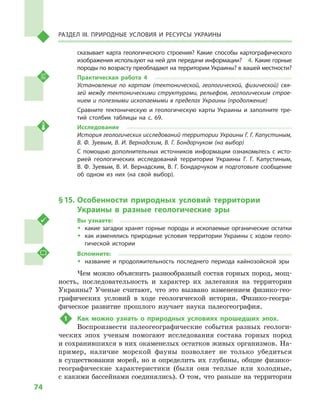 74
Раздел III. Природные условия и ресурсы Украины
сказывает карта геологического строения? Какие способы картографического
изображения используют на ней для передачи информации?  4. Какие горные
породы по возрасту преобладают на территории Украины? в вашей местности?
Практическая работа 4
Установление по картам (тектонической, геологической, физической) свя­
зей между тектоническими структурами, рельефом, геологическим строе­
нием и полезными ископаемыми в пределах Украины (продолжение)
Сравните тектоническую и  геологическую карты Украины и  заполните тре-
тий столбик таблицы на с.  69.
Исследование
История геологических исследований территории Украины Г. Г. Капустиным,
В. Ф. Зуевым, В. И. Вернадским, В. Г. Бондарчуком (на выбор)
С помощью дополнительных источников информации ознакомьтесь с исто-
рией геологических исследований территории Украины Г. Г. Капустиным,
В. Ф. Зуевым, В. И. Вернадским, В. Г. Бондарчуком и подготовьте сообщение
об одном из них (на свой выбор).
§ 15.	Особенности природных условий территории
Украины в  разные геологические эры
Вы узнаете:
ŠŠ какие загадки хранят горные породы и ископаемые органические остатки
ŠŠ как изменялись природные условия территории Украины с ходом геоло-
гической истории
Вспомните:
ŠŠ название и  продолжительность последнего периода кайнозойской эры
Чем можно объяснить разнообразный состав горных пород, мощ-
ность, последовательность и  характер их залегания на территории
Украины? Ученые считают, что это вызвано изменением физико-гео-
графических условий в  ходе геологической истории. Физико-геогра-
фическое развитие прошлого изучает наука палеогеография.
1	 Как можно узнать о  природных условиях прошедших эпох.
Воспроизвести палеогеографические события разных геологи-
ческих эпох ученым помогают исследования состава горных пород
и сохранившихся в них окаменелых остатков живых организмов. На-
пример, наличие морской фауны позволяет не только убедиться
в существовании морей, но и определить их глубины, общие физико-
географические характеристики (были они теплые или холодные,
с какими бассейнами соединялись). О том, что раньше на территории
 