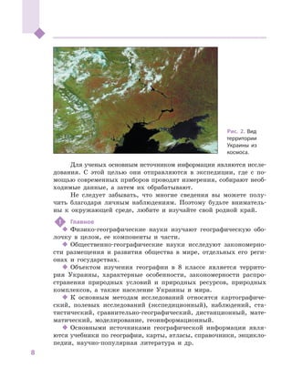 8
﻿
Для ученых основным источником информации являются иссле-
дования. С  этой целью они отправляются в  экспедиции, где с  по-
мощью современных приборов проводят измерения, собирают необ-
ходимые данные, а  затем их обрабатывают.
Не следует забывать, что многие сведения вы можете полу-
чить благодаря личным наблюдениям. Поэтому будьте вниматель-
ны к  окружающей среде, любите и  изучайте свой родной край.
!	 Главное
‹‹ Физико-географические науки изучают географическую обо-
лочку в  целом, ее компоненты и  части.
‹‹ Общественно-географические науки исследуют закономерно-
сти размещения и  развития общества в  мире, отдельных его реги-
онах и  государствах.
‹‹ Объектом изучения географии в  8  классе является террито-
рия Украины, характерные особенности, закономерности распро-
странения природных условий и  природных ресурсов, природных
комплексов, а  также население Украины и  мира.
‹‹ К основным методам исследований относятся картографиче-
ский, полевых исследований (экспедиционный), наблюдений, ста-
тистический, сравнительно-географический, дистанционный, мате-
матический, моделирование, геоинформационный.
‹‹ Основными источниками географической информации явля-
ются учебники по географии, карты, атласы, справочники, энцикло-
педии, научно-популярная литература и  др.
Рис. 2. Вид
территории
Украины из
космоса.
 