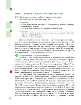 90
Раздел III. Природные условия и ресурсы Украины
ТЕМА 2. КЛИМАТ И  КЛИМАТИЧЕСКИЕ РЕСУРСЫ
§ 19.	Основные климатообразующие факторы,
их влияние на климат Украины
Вы узнаете:
ŠŠ о климатообразующих факторах, их взаимодействии и  роли в  формиро-
вании климата Украины
ŠŠ что такое атмосферный фронт, циклоны и  антициклоны
Вспомните:
ŠŠ что такое климат; в каком климатическом поясе находится основная
часть территории Украины
ŠŠ что такое воздушные массы
Древние греки называли климатом многолетний режим погоды.
Уже в  то время понимали, что климат в  первую очередь зависит от
широты местности, а значит, от угла падения солнечных лучей и сол-
нечной энергии, которую она получает. Однако особенности климата
определяют и  другие климатообразующие факторы. Их взаимодей-
ствием объясняется сложность точного прогнозирования погоды
и  ее внезапные, непредвиденные изменения.
1	 Распределение солнечной энергии.
Солнце  — это почти неисчерпаемый источник колоссальной
энергии. Однако лишь незначительная ее часть достигает поверхно-
сти Земли. Она называется суммарной солнечной радиацией и  из-
меряется в  мегаджоулях на 1  м2
  земной поверхности (МДж/м2
) за
единицу времени. Именно солнечная радиация обеспечивает нагре-
вание верхнего слоя суши и водоемов (поглощенная радиация), а от
него  — воздуха атмосферы; дает энергию ветрам и  морским тече-
ниям, обеспечивает жизнедеятельность организмов.
Вы уже знаете, что суммарная солнечная радиация зависит от
широты, то есть от угла падения (наклона) солнечных лучей на поверх-
ность Земли (рис. 1). В Украине в день летнего солнцестояния (22 ию-
ня) он составляет от 61° на севере до 69° на юге, а в день зимнего солн-
цестояния (22 декабря) Солнце поднимается над горизонтом только на
14° и 22° соответственно. Так, в Киеве эти показатели равны 63° и 16°,
а продолжительность светового дня изменяется от 16,5 до 8 часов. Это
основная причина отличий в  среднегодовом количестве суммарной
солнечной радиации на равнинной территории Украины. Наимень-
шие ее показатели в северной части — 3500—4000 МДж/м2
в год, наи-
большие на юге  — 4700—5200  МДж/м2
(рис.  2). Именно поэтому
 