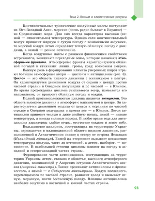 93
Тема 2. Климат и  климатические ресурсы
Континентальные тропические воздушные массы поступают
из Юго-Западной Азии, морские (очень редко бывают в Украине) —
из Средиземного моря. Для них всегда характерна высокая (зи-
мой  — относительно) температура. Однако если континентальный
воздух приносит жаркую и  сухую погоду с  возможными засухами,
то морской воздух летом определяет теплую облачную погоду с дож-
дями, а  зимой  — резкое потепление.
Когда воздушные массы с  разными физическими свойствами
встречаются, возникают переходные зоны, которые называют атмо­
сферными фронтами. Атмосферные фронты характеризуются облач-
ной погодой и  стихиями: ливни, грозы, град; возможны смерчи.
Важную роль в формировании климата умеренных широт игра-
ют большие атмосферные вихри — циклоны и антициклоны (рис. 3).
Циклон  — это область низкого давления с  минимумом в  центре.
Он характеризуется движением воздуха от окраин к  центру против
часовой стрелки в  Северном полушарии и  по часовой  — в  Южном.
Во время прохождения циклона усиливается ветер, изменяется его
направление; он приносит облачную погоду и  осадки.
Полной противоположностью циклона является антициклон. Это
область высокого давления в атмосфере с максимумом в центре. Он ха-
рактеризуется движением воздуха от центра к  окраинам по часовой
стрелке в  Северном полушарии и  против нее  — в  Южном. Летом ан-
тициклон приносит теплую и  даже знойную погоду, зимой  — низкие
температуры, а  иногда сильные морозы. В  любое время года для анти-
циклона характерны слабые ветры, отсутствие осадков и  ясное небо.
Большинство циклонов, поступающих на территорию Украи-
ны, зарождается в  малоподвижной области низкого давления, рас-
положенной в Атлантическом океане к северу от острова Исландия
(Исландский минимум). Зимой их вторжение вызывает повышение
температуры воздуха, часто до оттепелей, а летом, наоборот, — по-
нижение. В  наибольшей степени циклоны влияют на погоду в  за-
падной и  северо-западной частях страны.
Формирование части антициклонов, поступающих на терри-
торию Украины летом, связано с  областью высокого атмосферного
давления, возникающей у  Азорских островов Атлантического оке-
ана (Азорский максимум). Также проникают антициклоны с Аркти-
ческого, а  зимой  — с  Сибирского максимумов. Воздух последнего,
перемещаемого по часовой стрелке, разносит холод и  вызывает яс-
ную, морозную, почти бесснежную погоду. Влияние антициклонов
наиболее ощутимо в  восточной и  южной частях страны.
 