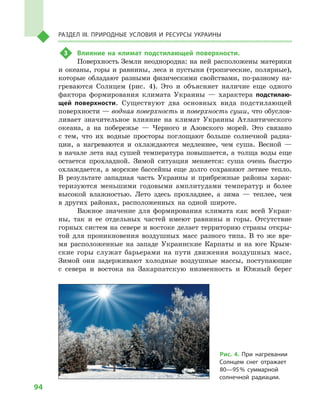 94
Раздел III. Природные условия и ресурсы Украины
3	 Влияние на климат подстилающей поверхности.
Поверхность Земли неоднородна: на ней расположены материки
и океаны, горы и равнины, леса и пустыни (тропические, полярные),
которые обладают разными физическими свойствами, по-разному на-
греваются Солнцем (рис. 4). Это и  объясняет наличие еще одного
фактора формирования климата Украины  — характера подстилаю-
щей поверхности. Существуют два основных вида подстилающей
поверхности — водная поверхность и поверхность суши, что обуслов-
ливает значительное влияние на климат Украины Атлантического
океана, а  на побережье  — Черного и  Азовского морей. Это связано
с  тем, что их водные просторы поглощают больше солнечной радиа-
ции, а  нагреваются и  охлаждаются медленнее, чем суша. Весной  —
в начале лета над сушей температура повышается, а толща воды еще
остается прохладной. Зимой ситуация меняется: суша очень быстро
охлаждается, а морские бассейны еще долго сохраняют летнее тепло.
В  результате западная часть Украины и  прибрежные районы харак-
теризуются меньшими годовыми амплитудами температур и  более
высокой влажностью. Лето здесь прохладнее, а  зима  — теплее, чем
в  других районах, расположенных на одной широте.
Важное значение для формирования климата как всей Украи-
ны, так и  ее отдельных частей имеют равнины и  горы. Отсутствие
горных систем на севере и востоке делает территорию страны откры-
той для проникновения воздушных масс разного типа. В  то же вре-
мя расположенные на западе Украинские Карпаты и  на юге Крым-
ские горы служат барьерами на пути движения воздушных масс.
Зимой они задерживают холодные воздушные массы, поступающие
с  севера и  востока на Закарпатскую низменность и  Южный берег
Рис. 4. При нагревании
Солнцем снег отражает
80—95 % суммарной
солнечной радиации.
 