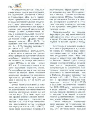 100/
Континентальный климат
умеренного пояса распространен
на просторах Западной Сибири
и Прикаспия. Для него харак­
терно преобладание в течение все­
го года континентальных воздуш­
ных масс умеренных широт и
усиление меридиональной цирку­
ляции, при которой арктический
воздух далеко продвигается на
юг, а континентальный тропиче­
ский воздух проникает на север
до лесной зоны. Средние темпе­
ратуры января -15.. -25 °С. На
крайнем юге они увеличиваются
до -4. .-5 °С. Средние температу­
ры июля +15...+25°С.
Циклоническая деятельность
в этом типе климата по сравне­
нию с умеренно континентальным
ослабевает, поэтому годовая сум­
ма осадков на севере составляет
около 600 мм, а на юге — около
300 мм. В континентальном кли­
мате нарастает суровость зимы.
Лето знойное на юге и достаточно
теплое на севере. Здесь особенно
отчетливо проявляется изменение
природных условий при движе­
нии с севера на юг от тайги до
пустынь.
Резко континентальный кли­
мат умеренного пояса отличает­
ся господством континентального
воздуха умеренных широт во все
сезоны года. Для него характер­
ны крайне низкие зимние темпе­
ратуры (средняя температура
января -25...-45 °С) и значитель­
ное прогревание летом (средняя
температура июля +16...+20 °С).
Зима здесь солнечная, морозная и
малоснежная. Преобладают силь­
но морозные погоды. Лето солнеч­
ное и теплое. Годовое количество
осадков менее 500 мм. Коэффици­
ент увлажнения близок к едини­
це. Внутренние различия в этом
типе климата невелики, поэтому
в его пределах находится только
таежная зона.
Проанализируйте на п р и м е р е
Якутска (см. рис. 44), какие типы погод
наблюдаются в э т о м климате зимой
и л е т о м . Сколько месяцев в году в
Якутске не бывает м о р о з н ы х погод?
Муссонный климат умерен­
ного пояса формируется в услови­
ях смены по сезонам года резко
различающихся по своим свойст­
вам воздушных масс. Этот тип
климата характерен для Дальне­
го Востока. Зимой здесь господ­
ствуют континентальные воздуш­
ные массы умеренных широт,
поступающие из Азиатского мак­
симума, поэтому зима холодная,
солнечная и малоснежная, как
в Сибири. Средние температуры
января -15...-35°С. Лето облач­
ное и прохладное (средняя тем­
пература июля +10...+20°С)
с большим количеством осадков
(до 600—800 мм), выпадающих
в виде ливней. Такой характер
погоды связан с притоком морско­
го воздуха и активной циклони­
ческой деятельностью. Увлажне­
ние всюду избыточное.
Таким образом, климатиче­
ские условия на территории на­
шей страны весьма разнообраз­
ны. Это обусловливает большие
 
