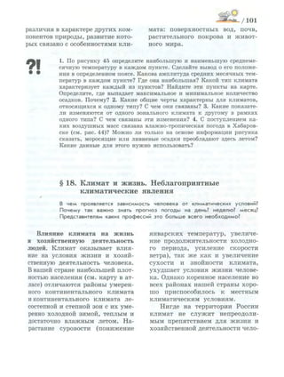 различия в характере других ком­
понентов природы, развитие кото­
рых связано с особенностями кли-
Влияние климата на жизнь
и хозяйственную деятельность
людей. Климат оказывает влия­
ние на условия жизни и хозяй­
ственную деятельность человека.
В нашей стране наибольшей плот­
ностью населения (см. карту в ат­
ласе) отличаются районы умерен­
ного континентального климата
и континентального климата ле­
состепной и степной зон с их уме­
ренно холодной зимой, теплым и
достаточно влажным летом. На­
растание суровости (понижение
мата: поверхностных вод, почв,
растительного покрова и живот­
ного мира.
январских температур, увеличе­
ние продолжительности холодно­
го периода, усиление скорости
ветра), так же как и увеличение
сухости и знойности климата,
ухудшает условия жизни челове­
ка. Однако коренное население во
всех районах нашей страны хоро­
шо приспособилось к местным
климатическим условиям.
Нигде на территории России
климат не служит непреодоли­
мым препятствием для жизни и
хозяйственной деятельности чело-
1. По рисунку 45 определите наибольшую и н а и м е н ь ш у ю среднеме­
сячную температуру в к а ж д о м пункте. Сделайте вывод о его положе­
нии в определенном поясе. Какова амплитуда средних месячных тем­
ператур в к а ж д о м пункте? Где она наибольшая? Какой тип климата
характеризует к а ж д ы й из пунктов? Найдите эти пункты на карте.
Определите, где выпадает максимальное и минимальное количество
осадков. Почему? 2. Какие общие черты характерны для климатов,
относящихся к одному типу? С чем они связаны? 3. Какие показате­
ли изменяются от одного зонального климата к другому в рамках
одного типа? С чем связаны эти изменения? 4. С поступлением ка­
к и х воздушных масс связана влажно-тропическая погода в Хабаров­
ске (см. рис. 44)? М о ж н о ли только на основе и н ф о р м а ц и и рисунка
сказать, моросящие или ливневые осадки преобладают здесь летом?
Какие данные для этого н у ж н о использовать?
§ 18. Климат и жизнь. Неблагоприятные
климатические явления
В ч е м проявляется з а в и с и м о с т ь ч е л о в е к а о т к л и м а т и ч е с к и х условий?
П о ч е м у так в а ж н о знать п р о г н о з п о г о д ы на день? н е д е л ю ? месяц?
П р е д с т а в и т е л я м каких п р о ф е с с и й это б о л ь ш е в с е г о н е о б х о д и м о ?
 