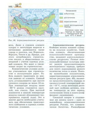 ^ ' 0 ^ ^ - ' 4 0 60 100 140 160 " § 1 8 0 ^
СЕВЕРНЫЙ/ ЛЕЛОВИТЫЙ/' ОКЕАН* •&^'Г
Л
У в л а ж н е н и е
] и з б ы т о ч н о е
I 1 д о с т а т о ч н о е
I 1 н е д о с т а т о ч н о е
•
с у х о й в е г е т а ц и о н н ы й
п е р и о д
— 300 —
И з о л и н и и с у м м т е м ­
п е р а т у р з а п е р и о д
с т е м п е р а т у р о й в о з ­
д у х а 1 0 ° С и в ы ш е
Рис. 4 6 . Агроклиматические ресурсы
века. Даже в суровом климате
тундры и лесотундры выросли и
интенсивно развиваются такие
города и поселки, как Норильск,
Воркута, Тикси и др. Правда, для
этого потребовалось строитель­
ство жилых и общественных по­
мещений с учетом суровых усло­
вий климата. Это ведет к увели­
чению затрат на строительство.
Климатические условия долж­
ны учитываться при строитель­
стве и эксплуатации дорог. Ра­
бота водного транспорта во мно­
гом зависит от климата. Санный
путь устанавливается при высоте
снежного покрова не менее 10 см.
При температуре воздуха ниже
-60 °С резина становится хруп­
кой, как стекло. При высокой
влажности и низкой температуре
воздуха самолет обледеневает (по­
крывается коркой льда). Это и
многое другое необходимо учиты­
вать при обеспечении транспорт­
ного сообщения в суровых клима­
тических условиях.
Агроклиматические ресурсы.
Особенно велико влияние клима­
та на сельское хозяйство. Свой­
ства климата, обеспечивающие
сельскохозяйственное производ­
ство, называют агроклиматиче­
скими ресурсами. Разные сель­
скохозяйственные культуры име­
ют разную продолжительность
вегетационного периода, требуют
для своего выращивания разного
количества тепла и влаги. Поэто­
му важнейшими показателями,
характеризующими агроклимати­
ческие ресурсы (рис. 46), являют­
ся продолжительность периода со
среднесуточной температурой вы­
ше +10 °С, когда вегетация расте­
ний идет особенно активно, сум­
ма температур за этот период,
соотношение тепла и влаги (коэф­
фициент увлажнения).
Снежный покров и создавае­
мые им запасы влаги — один из
важнейших агроклиматических
ресурсов России, его климати­
ческое богатство. Разнообразие
 
