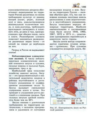 агроклиматических ресурсов обес­
печивает выращивание на терри­
тории России различных по своим
требованиям культур: от ранних
овощей (салат, редис, зеленый
лук) и овса, довольствующихся
минимальным количеством теп­
ла, и льна-долгунца, требующего
прохладного пасмурного и влаж­
ного лета, до риса и чая, произра­
стающих при обилии тепла, света
и влаги. Разнообразие климата
позволяет заниматься разведени­
ем различных видов скота — от
оленей на севере до верблюдов
на юге.
Почему в России не выращивают
хлопок?
Неблагоприятные климатиче­
ские явления. К числу неблаго­
приятных климатических явле­
ний относятся засухи и суховеи,
сильные морозы и пыльные бури,
заморозки, град и др.
Наибольший вред сельскому
хозяйству наносят засухи. Засу­
ха — это продолжительный и зна­
чительный недостаток осадков в
районах неустойчивого и доста­
точного увлажнения (с коэффи­
циентом увлажнения около 1).
Засуха вызывает уменьшение
содержания влаги в почве. Это
приводит к ухудшению роста рас­
тений и к снижению урожая. При
сильных засухах урожай снижа­
ется более чем на 50%
Засуха связана с длительным
пребыванием на территории ан­
тициклона, с сильным прогрева­
нием и удалением от состояния
насыщения воздуха в нем. Засу­
хи на территории России — явле­
ние обычное (рис. 47), так как ос­
новная площадь пахотных земель
расположена в зоне недостаточно­
го и неустойчивого увлажнения.
Засуха охватывает нередко об­
ширные территории. Наиболее
значительными в послевоенные
годы были засухи 1946, 1963,
1967, 1972 и 1975 гг., охватив­
шие одновременно европейскую и
азиатскую части страны.
Засуха почти всегда сопровож­
дается горячими сухими ветра­
ми — суховеями. При суховеях
усиливается испарение влаги. Не-
П о в т о р я е м о с т ь з а с у х (в % )
I I м е н е е 10 ~ 3 21—30
I I 11 —20 Шк б о л е е 30
Рис. 47. Повторяемость засух на Рус­
ской равнине
 