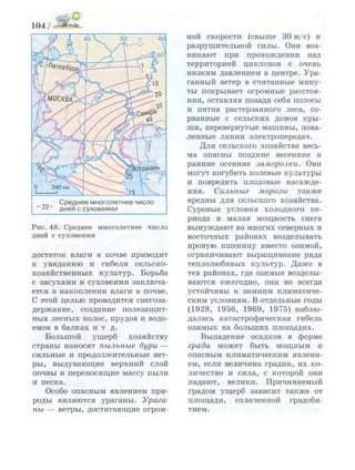 С р е д н е е м н о г о л е т н е е ч и с л о
д н е й с с у х о в е я м и
Р и с . 48. Среднее многолетнее число
дней с суховеями
достаток влаги в почве приводит
к увяданию и гибели сельско­
хозяйственных культур. Борьба
с засухами и суховеями заключа­
ется в накоплении влаги в почве.
С этой целью проводится снегоза­
держание, создание полезащит­
ных лесных полос, прудов и водо­
емов в балках и т д.
Большой ущерб хозяйству
страны наносят пыльные бури —
сильные и продолжительные вет­
ры, выдувающие верхний слой
почвы и переносящие массу пыли
и песка.
Особо опасным явлением при­
роды являются ураганы. Урага­
ны — ветры, достигающие огром­
ной скорости (свыше 30 м/с) и
разрушительной силы. Они воз­
никают при прохождении над
территорией циклонов с очень
низким давлением в центре. Ура­
ганный ветер в считанные мину­
ты покрывает огромные расстоя­
ния, оставляя позади себя полосы
и пятна растерзанного леса, со­
рванные с сельских домов кры­
ши, перевернутые машины, пова­
ленные линии электропередач.
Для сельского хозяйства весь­
ма опасны поздние весенние и
ранние осенние заморозки. Они
могут погубить полевые культуры
и повредить плодовые насажде­
ния. Сильные морозы также
вредны для сельского хозяйства.
Суровые условия холодного пе­
риода и малая мощность снега
вынуждают во многих северных и
восточных районах возделывать
яровую пшеницу вместо озимой,
ограничивают выращивание ряда
теплолюбивых культур. Даже в
тех районах, где озимые возделы-
ваются ежегодно, они не всегда
устойчивы к зимним климатиче­
ским условиям. В отдельные годы
(1928, 1956, 1969, 1975) наблю­
далась катастрофическая гибель
озимых на больших площадях.
Выпадение осадков в форме
града может быть мощным и
опасным климатическим явлени­
ем, если величина градин, их ко­
личество и сила, с которой они
падают, велики. Причиняемый
градом ущерб зависит также от
площади, охваченной градоби­
тием.
 