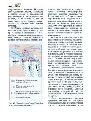 106/~2ё***~
загрязнение атмосферы. Это вре­
дит здоровью людей, приводит
к гибели лесов и травянистой
растительности, загрязнению во­
доемов, к болезням и гибели
животных, естественной расти­
тельности, сельскохозяйственных
культур.
Особенно сильное загрязнение
воздуха происходит в местах вы­
броса вредных примесей в атмо­
сферу в условиях антициклональ-
ной погоды. Опускающийся в
центре антициклона воздух при-
Р а й о н р а с п р о с т р а н е н и я
г о р о д с к о й д ы м к и
—г-п Р а й о н и н т е н с и в н о г о
Ц—I т а я н и я с н е г а
Н а п р а в л е н и е п е р е м е щ е н и я
а т м о с ф е р н ы х з а г р я з н е н и й
Г р а н и ц а г о р о д а
Р и с . 4 9 . Воздействие Санкт-Петербур­
га на о к р у ж а ю щ у ю среду
жимает все выбросы к поверх­
ности, поэтому концентрация
вредных веществ повышается.
В циклоне воздух более активно
перемешивается, поднимается в
верхние слои тропосферы и расте­
кается на большие расстояния
(рис. 50). Это приводит к сниже­
нию концентрации вредных ве­
ществ и к широкому распростра­
нению загрязненного воздуха по
территории.
Основными поставщиками за­
грязнений в атмосферу являются
города и промышленные центры,
поэтому в крупных городах про­
водятся постоянные наблюдения
за чистотой воздуха. Между про­
мышленными районами и жилы­
ми кварталами в городах создают­
ся зеленые санитарно-защитные
зоны. Однако до сих пор в про­
мышленных центрах воздух оста­
ется загрязненным, что очень
вредно для здоровья людей.
Зеленые насаждения играют
большую роль в охране и поддер­
жании чистоты атмосферного воз­
духа: они задерживают пыль, по­
глощают углекислый газ и выде­
ляют кислород, а также снижают
уровень шума. На деревьях, кус­
тарниках и траве задерживается
до 70% пыли, находящейся в
нижнем слое воздуха. Деревья
поглощают углекислый газ, со­
держащийся в 40-метровом слое
воздуха.
Для уменьшения выброса
вредных веществ в атмосферу
промышленными предприятиями
на них строятся очистные соору-
 