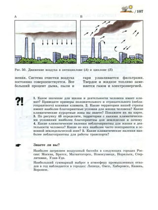 Рис. 50. Д в и ж е н и е воздуха в антициклоне (А) и циклоне (Б)
жения. Система очистки воздуха
постоянно совершенствуется. Все
больший процент дыма, пыли и
гари улавливается фильтрами.
Твердое и жидкое топливо заме­
няется газом и электроэнергией.
71 1. Какое значение для ж и з н и и деятельности человека имеет кли­
мат? Приведите примеры положительного и отрицательного (небла­
гоприятного) влияния климата. 2. Какие территории н а ш е й страны
имеют наиболее благоприятные условия для ж и з н и человека? Какие
климатические курортные зоны вы знаете? П о к а ж и т е и х на карте.
3. По рисунку 46 определите, территории с какими климатически­
ми условиями наиболее благоприятны для з е м л е д е л и я и почему
4. Какие климатические явления неблагоприятны для ж и з н и и дея­
тельности человека? Какие из н и х наиболее часто повторяются в ос­
новной земледельческой зоне? 5. Какие климатические явления наи­
более неблагоприятны д л я работы транспорта?
Знаете ли вы?
Наиболее загрязнен воздушный бассейн в с л е д у ю щ и х городах Рос­
сии: Москва, Братск, Магнитогорск, Новокузнецк, Норильск, Стер-
литамак, Улан-Удэ.
Наибольший суммарный выброс в атмосферу п р о м ы ш л е н н ы х отхо­
дов в год наблюдается в городах: Л и п е ц к , Омск, Хабаровск, Казань,
В о р о н е ж .
 