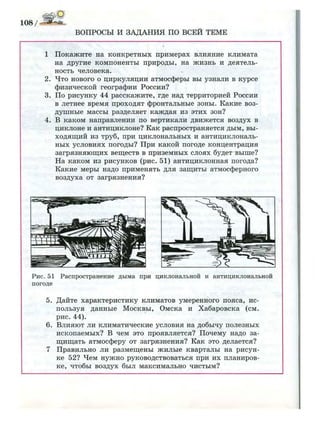 108/-Ши*^
ВОПРОСЫ И ЗАДАНИЯ ПО ВСЕЙ ТЕМЕ
1 Покажите на конкретных примерах влияние климата
на другие компоненты природы, на жизнь и деятель­
ность человека.
2. Что нового о циркуляции атмосферы вы узнали в курсе
физической географии России?
3. По рисунку 44 расскажите, где над территорией России
в летнее время проходят фронтальные зоны. Какие воз­
душные массы разделяет каждая из этих зон?
4. В каком направлении по вертикали движется воздух в
циклоне и антициклоне? Как распространяется дым, вы­
ходящий из труб, при циклональных и антициклональ-
ных условиях погоды? При какой погоде концентрация
загрязняющих веществ в приземных слоях будет выше?
На каком из рисунков (рис. 51) антициклонная погода?
Какие меры надо применять для защиты атмосферного
воздуха от загрязнения?
Рис. 51 Распространение дыма при циклональной и антициклональной
погоде
5. Дайте характеристику климатов умеренного пояса, ис­
пользуя данные Москвы, Омска и Хабаровска (см.
рис. 44).
6. Влияют ли климатические условия на добычу полезных
ископаемых? В чем это проявляется? Почему надо за­
щищать атмосферу от загрязнения? Как это делается?
7 Правильно ли размещены жилые кварталы на рисун­
ке 52? Чем нужно руководствоваться при их планиров­
ке, чтобы воздух был максимально чистым?
 