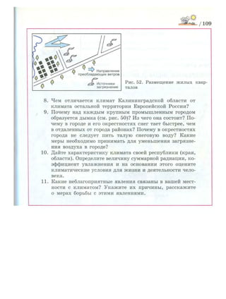 /109
Рис. 52. Р а з м е щ е н и е ж и л ы х квар­
талов
8. Чем отличается климат Калининградской области от
климата остальной территории Европейской России?
9. Почему над каждым крупным промышленным городом
образуется дымка (см. рис. 50)? Из чего она состоит? По­
чему в городе и его окрестностях снег тает быстрее, чем
в отдаленных от города районах? Почему в окрестностях
города не следует пить талую снеговую воду? Какие
меры необходимо принимать для уменьшения загрязне­
ния воздуха в городе?
10. Дайте характеристику климата своей республики (края,
области). Определите величину суммарной радиации, ко­
эффициент увлажнения и на основании этого оцените
климатические условия для жизни и деятельности чело­
века.
11. Какие неблагоприятные явления связаны в вашей мест­
ности с климатом? Укажите их причины, расскажите
о мерах борьбы с этими явлениями.
 