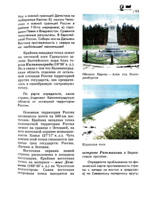 Нос и южной границей Дагестана на
побережье Каспия; б) мысом Челю­
скин и южной границей России в
районе 110-го меридиана; в) горо­
дами Певек и Владивосток. Сравните
полученные результаты. В Европей­
ской России, Сибири или на Дальнем
Востоке протяженность с севера на
юг наибольшая? наименьшая?
Крайняя западная точка лежит
на песчаной косе Гданьского за­
лива Балтийского моря близ го­
рода Калининграда (19°38' в. д.).
Но в связи с тем что Калининград­
ская область отделена от осталь­
ной площади России территорией
других государств, она преврати­
лась в своеобразную «островную»
точку.
По кварте определите, какие
страны ^отделяют Калининградскую
область от остальной территории
России.
Основная территория России
начинается почти на 500 км вос­
точнее. Крайняя западная точка
компактной территории России
лежит на границе с Эстонией, на
юго-восточной окраине возвышен­
ности Ханья (27°17'в. д.). Чуть
южнее этой точки смыкаются гра­
ницы трех государств: России,
Латвии и Эстонии.
Восточная окраина нашей
страны расположена в западном
полушарии. Крайняя восточная
точка на материке — мыс Деж­
нева (169°40'з. д.) на Чукотском
полуострове. Самая восточная
островная точка находится на
Обелиск Европа — Азия под Екате­
ринбургом
Куршская коса
острове Ратманова в Берин­
говом проливе.
Определите приближенно по фи­
зической карте протяженность стра­
ны с запада на восток в градусах:
а) по Северному полярному кругу;
 