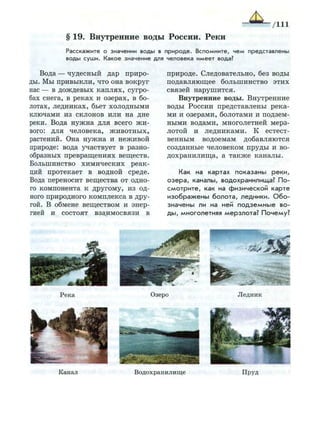 § 19. Внутренние воды России. Реки
Расскажите о значении в о д ы в п р и р о д е . В с п о м н и т е , ч е м п р е д с т а в л е н ы
в о д ы с у ш и . К а к о е значение для человека и м е е т вода?
Вода — чудесный дар приро­
ды. Мы привыкли, что она вокруг
нас — в дождевых каплях, сугро­
бах снега, в реках и озерах, в бо­
лотах, ледниках, бьет холодными
ключами из склонов или на дне
реки. Вода нужна для всего жи­
вого: для человека, животных,
растений. Она нужна и неживой
природе: вода участвует в разно­
образных превращениях веществ.
Большинство химических реак­
ций протекает в водной среде.
Вода переносит вещества от одно­
го компонента к другому, из од­
ного природного комплекса в дру­
гой. В обмене веществом и энер­
гией и состоят взаимосвязи в
природе. Следовательно, без воды
подавляющее большинство этих
связей нарушится.
Внутренние воды. Внутренние
воды России представлены река­
ми и озерами, болотами и подзем­
ными водами, многолетней мерз­
лотой и ледниками. К естест­
венным водоемам добавляются
созданные человеком пруды и во­
дохранилища, а также каналы.
Как на картах показаны р е к и ,
о з е р а , каналы, водохранилища? П о ­
с м о т р и т е , как на физической карте
и з о б р а ж е н ы б о л о т а , ледники. О б о ­
значены ли на ней п о д з е м н ы е во­
д ы , многолетняя мерзлота? Почему?
Канал В о д о х р а н и л и щ е П р у д
 