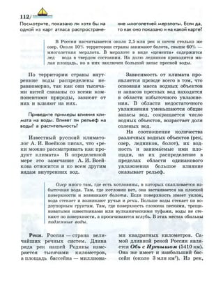 П о с м о т р и т е , показано ли хотя б ы на
о д н о й из карт атласа р а с п р о с т р а н е ­
ние многолетней м е р з л о т ы . Если да,
то как о н о показано и на какой карте?
В России насчитывается около 2,5 млн рек и почти столько ж е
озер. Около 10% территории страны занимают болота, свыше 60% —
многолетняя мерзлота. В мерзлоте в виде «цемента» содержится
лед вода в твердом состоянии. На долю ледников приходится ма­
лая площадь, но в н и х заключен большой запас пресной воды.
По территории страны внут­
ренние воды распределены не­
равномерно, так как они тысяча­
ми нитей связаны со всеми ком­
понентами природы, зависят от
них и влияют на них.
Приведите п р и м е р ы влияния кли­
мата на в о д ы . Влияет ли р е л ь е ф на
воды? а растительность?
Известный русский климато­
лог А. И. Воейков писал, что «ре­
ки можно рассматривать как про­
дукт климата» В определенной
мере это замечание А. И. Воей­
кова относится и ко всем другим
видам внутренних вод.
Зависимость от климата про­
является прежде всего в том, что
основная масса водных объектов
и запасов пресных вод находится
в области избыточного увлажне­
ния. В области недостаточного
увлажнения уменьшаются общие
запасы вод, сокращается число
водных объектов, возрастает доля
соленых вод.
На соотношение количества
различных водных объектов (рек,
озер, ледников, болот), их вод­
ность и занимаемые ими пло­
щади, на их распределение в
пределах области одинакового
увлажнения большое влияние
оказывает рельеф.
Озер много там, где есть котловины, в которых скапливается из­
быточная вода. Там, где котловин нет, она застаивается на плоской
поверхности и возникают болота. Если поверхность имеет уклон,
вода стекает и возникают ручьи и реки. Больше воды стекает по во­
доупорным грунтам. Там, где поверхность сложена песками, трещи­
новатыми известняками или вулканическими туфами, воды не сте­
кают по поверхности, а просачиваются вглубь. В этих местах обильны
подземные воды.
Реки. Россия — страна вели­
чайших речных систем. Длина
ряда рек нашей Родины изме­
ряется тысячами километров,
а площадь бассейна — миллиона­
ми квадратных километров. Са­
мой длинной рекой России явля­
ется Обь с Иртышом (5410 км).
Она же имеет и наибольший бас­
сейн (около 3 млн км2
). Из рек,
 