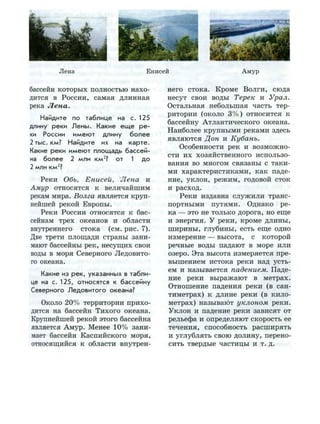 Лена Енисей А м у р
бассейн которых полностью нахо­
дится в России, самая длинная
река Лена.
Найдите по таблице на с. 125
длину реки Л е н ы . Какие е щ е р е ­
ки России и м е ю т длину б о л е е
2 тыс. км? Найдите их на к а р т е .
Какие реки и м е ю т площадь бассей­
на б о л е е 2 млн км2
? от 1 д о
2 млн км2
?
Реки Обь, Енисей, Лена и
Амур относятся к величайшим
рекам мира. Волга является круп­
нейшей рекой Европы.
Реки России относятся к бас­
сейнам трех океанов и области
внутреннего стока (см. рис. 7 ) .
Две трети площади страны зани­
мают бассейны рек, несущих свои
воды в моря Северного Ледовито­
го океана.
Какие из р е к , указанных в табли­
це на с. 125, относятся к бассейну
Северного Л е д о в и т о г о океана?
Около 20% территории прихо­
дится на бассейн Тихого океана.
Крупнейшей рекой этого бассейна
является Амур. Менее 10% зани­
мает бассейн Каспийского моря,
относящийся к области внутрен­
него стока. Кроме Волги, сюда
несут свои воды Терек и Урал.
Остальная небольшая часть тер­
ритории (около 3%) относится к
бассейну Атлантического океана.
Наиболее крупными реками здесь
являются Дон и Кубань.
Особенности рек и возможно­
сти их хозяйственного использо­
вания во многом связаны с таки­
ми характеристиками, как паде­
ние, уклон, режим, годовой сток
и расход.
Реки издавна служили транс­
портными путями. Однако ре­
ка — это не только дорога, но еще
и энергия. У реки, кроме длины,
ширины, глубины, есть еще одно
измерение — высота, с которой
речные воды падают в море или
озеро. Эта высота измеряется пре­
вышением истока реки над усть­
ем и называется падением. Паде­
ние реки выражают в метрах.
Отношение падения реки (в сан­
тиметрах) к длине реки (в кило­
метрах) называют уклоном реки.
Уклон и падение реки зависят от
рельефа и определяют скорость ее
течения, способность расширять
и углублять свою долину, перено­
сить твердые частицы и т. д.
 