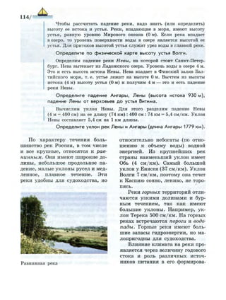 114/
Чтобы рассчитать падение реки, надо знать (или определить)
высоту ее истока и устья. Р е к и , впадающие в моря, имеют высоту
устья, равную уровню Мирового океана (0 м). Если река впадает
в озеро, то уровень поверхности воды в озере является высотой ее
устья. Д л я притоков высотой устья с л у ж и т урез воды в главной реке.
О п р е д е л и т е по физической карте высоту устья Волги.
Определим падение реки Невы, на которой стоит Санкт-Петер­
бург. Нева вытекает из Л а д о ж с к о г о озера. Уровень воды в озере 4 м.
Это и есть высота истока Невы. Нева впадает в Ф и н с к и й залив Бал­
тийского моря, т. е. устье л е ж и т на высоте 0 м. Вычтем из высоты
истока (4 м) высоту устья (0 м) и получим 4 м — это и есть падение
реки Невы.
О п р е д е л и т е падение А н г а р ы , Л е н ы (высота истока 930 м ) ,
падение Л е н ы от верховьев д о устья Витима.
В ы ч и с л и м у к л о н Невы. Д л я этого разделим падение Невы
(4 м = 400 см) на ее д л и н у (74 к м ) : 400 см : 74 км = 5,4 с м / к м . Уклон
Невы составляет 5,4 см на 1 к м длины.
О п р е д е л и т е уклон р е к Л е н ы и А н г а р ы (длина А н г а р ы 1779 к м ) .
По характеру течения боль­
шинство рек России, в том числе
и все крупные, относятся к рав­
нинным. Они имеют широкие до­
лины, небольшое продольное па­
дение, малые уклоны русел и мед­
ленное, плавное течение. Эти
реки удобны для судоходства, но
Равнинная река
относительно небогаты (по отно­
шению к объему воды) водной
энергией. Из крупнейших рек
страны наименьший уклон имеет
Обь (4 см/км). Самый большой
уклон у Енисея (37 см/км). Уклон
Волги 7 см/км, поэтому она течет
к Каспию сонно, лениво, не торо­
пясь.
Реки горных территорий отли­
чаются узкими долинами и бур­
ным течением, так как имеют
большие уклоны. Например, ук­
лон Терека 500 см/км. На горных
реках встречаются пороги и водо­
пады. Горные реки имеют боль­
шие запасы гидроэнергии, но ма­
лопригодны для судоходства.
Влияние климата на реки про­
является через величину годового
стока и роль различных источ­
ников питания в его формирова-
 