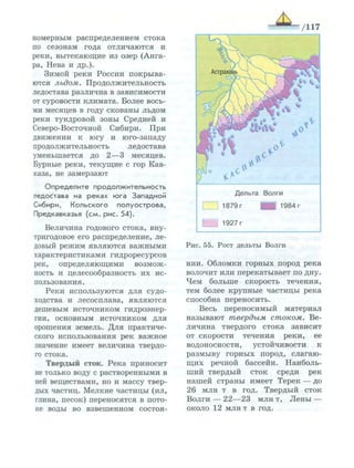 номерным распределением стока
по сезонам года отличаются и
реки, вытекающие из озер (Анга­
ра, Нева и др.).
Зимой реки России покрыва­
ются льдом. Продолжительность
ледостава различна в зависимости
от суровости климата. Более вось­
ми месяцев в году скованы льдом
реки тундровой зоны Средней и
Северо-Восточной Сибири. При
движении к югу и юго-западу
продолжительность ледостава
уменьшается до 2—3 месяцев.
Бурные реки, текущие с гор Кав­
каза, не замерзают
О п р е д е л и т е п р о д о л ж и т е л ь н о с т ь
ледостава на реках ю г а Западной
Сибири, К о л ь с к о г о п о л у о с т р о в а ,
Предкавказья ( с м . рис. 54).
Величина годового стока, вну-
тригодовое его распределение, ле­
довый режим являются важными
характеристиками гидроресурсов
рек, определяющими возмож­
ность и целесообразность их ис­
пользования.
Реки используются для судо­
ходства и лесосплава, являются
дешевым источником гидроэнер­
гии, основным источником для
орошения земель. Для практиче­
ского использования рек важное
значение имеет величина твердо­
го стока.
Твердый сток. Река приносит
не только воду с растворенными в
ней веществами, но и массу твер­
дых частиц. Мелкие частицы (ил,
глина, песок) переносятся в пото­
ке воды во взвешенном состоя-
Д е л ь т а В о л г и
3 1 8 7 9 г ЦП 1 9 8 4 г
Г 1 9 2 7 г
Рис. 55. Рост дельты Волги
нии. Обломки горных пород река
волочит или перекатывает по дну.
Чем больше скорость течения,
тем более крупные частицы река
способна переносить.
Весь переносимый материал
называют твердым стоком. Ве­
личина твердого стока зависит
от скорости течения реки, ее
водоносности, устойчивости к
размыву горных пород, слагаю­
щих речной бассейн. Наиболь­
ший твердый сток среди рек
нашей страны имеет Терек — до
26 млн т в год. Твердый сток
Волги — 22—23 млн т, Лены —
около 12 млн т в год.
 