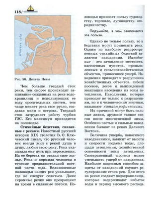 118/
Рис. 56. Дельта Невы
Чем больше твердый сток
реки, тем скорее происходит за­
иливание созданных на реке водо­
хранилищ и использующих ее
воду оросительных систем, тем
чаще меняет река свое русло, соз­
давая мели и острова. Твердый
сток затрудняет работу турбин
ГЭС. Его максимум приходится
на половодье.
Стихийные бедствия, связан­
ные с реками. Известный русский
историк XIX столетия В. О. Клю­
чевский писал, что русский чело­
век всегда жил с рекой душа в
душу, любил свою реку. Река ука­
зывала ему путь при переселении.
На ее берегах он ставил свое жи­
лье. Река и кормила человека в
течение продолжительной пост­
ной части года. Великолепные
половодья наших рек указывают,
где не следует селиться. Даже
скромные речки они превращают
на время в сплавные потоки. По­
ловодья приносят пользу судоход­
ству, торговле, луговодству, ого­
родничеству.
П о д у м а й т е , в ч е м заключается
эта польза.
Однако не только пользу, но и
бедствия могут приносить реки.
Одним из наиболее распростра­
ненных стихийных бедствий яв­
ляются наводнения. Наводне­
ние — это затопление местности,
населенных пунктов, промыш­
ленных и сельскохозяйственных
объектов, приносящее ущерб. На­
воднения приводят к разрушению
хозяйственных объектов, гибели
посевов, лесов и вынужденной
эвакуации населения из зоны за­
топления. Наводнения, которые
приводят не только к разрушени­
ям, но и к человеческим жертвам,
называют катастрофическими.
Их причиной могут быть силь­
ные ливни, дружное таяние сне­
гов после многоснежной зимы.
Особенно частые и сильные навод­
нения бывают на реках Дальнего
Востока.
Величина ущерба, наносимого
наводнениями, зависит от высоты
и скорости подъема воды, пло­
щади затопления, хозяйственной
освоенности зоны затопления.
Своевременный прогноз может
уменьшить ущерб от наводнения.
Наиболее надежным способом за­
щиты от наводнений служит ре­
гулирование стока рек. Для этого
на реках создают водохранилища,
которые задерживают избыток
воды в период высокого расхода.
 