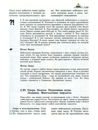 Спуск этого избытка стока произ
водится постепенно в течение до
статочно продолжительного сро
1. В чем различие внутренних вод областей избыточного и недоста­
точного увлажнения? 2. Назовите и п о к а ж и т е на карте к р у п н е й ш и е
• • реки каждого из океанических бассейнов и области внутреннего сто­
ка. 3. Что такое годовой сток? Во сколько раз годовой сток Волги
меньше стока Енисея? 4. Рассчитайте, на какой высоте находится
исток Терека (длина реки 623 км). 5. Что такое р е ж и м реки? 6. По­
чему Волга разливается весной, а А м у р — летом? 7. Ч е м паводок
отличается от половодья? 8. Ч е м наводнение отличается от паводка
и половодья? 9. С чем связаны частые наводнения на реках юга
Дальнего Востока? В какое время года бывают паводки на этих ре­
ках? Почему? 10. К какому р е ж и м у рек относится река, на которой
стоит ваш населенный пункт?
И^* Исток Волги
Небольшое хвощевое болотце, о к р у ж е н н о е с трех сторон густым ело­
вым лесом. Со дна болота бьют р о д н и к и , д а ю щ и е первые струйки
в о л ж с к о й воды. Над самым в о л ж с к и м родником построена резная
избушка, к которой ведет помост. Н а арке надпись: «Исток великой
русской реки Волги»
Исток Лены
По склону горного хребта б е ж и т среди з а м ш е л ы х кочек извилистый
у з к и й ручей. Р е д к и е лиственницы смотрятся в него. Вода в ручейке
холодная и столь прозрачная, что видны разноцветные к а м у ш к и на
дне. Так начинается Лена — одна из величайших рек мира. Совсем
рядом — необъятный Байкал. По п р я м о й до него 7 км. Н о Л е н а
упрямо стремится к Северному Ледовитому океану.
§ 20. Озера. Болота. Подземные воды.
Ледники. Многолетняя мерзлота
П о д у м а й т е , как влияет р е л ь е ф на р а з м е щ е н и е о з е р и б о л о т . Н а з о в и т е
известные в а м о з е р а России. П о с м о т р и т е по к а р т е , какая из к р у п н е й ш и х
равнин России з а б о л о ч е н а сильнее в с е г о . К а к о в о значение о з е р и болот?
В с п о м н и т е , что представляет с о б о й м н о г о л е т н я я м е р з л о т а .
Озера и водохранилища. Озер имеет небольшую площадь. Круп-
в России, как и рек, очень мно- ных озер мало. В России нахо-
го. Но подавляющее число озер дятся два из 18 крупнейших озер
/119
ка. Это позволяет избежать рез­
кого подъема воды в реке, вы­
зывающего наводнение.
 