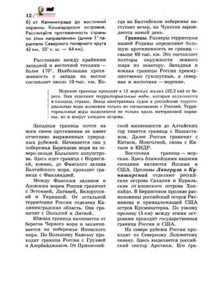 р ж
б) от Калининграда до восточной
окраины Командорских островов.
Рассчитайте протяженность страны
по этим направлениям (длина ^ п а ­
раллели Северного полярного круга
42 к м , 55° с. ш. — 64 км).
Расстояние между крайними
западной и восточной точками —
более 170°. Наибольшая протя­
женность с запада на восток
составляет около 10 тыс. км. Ко­
гда на Балтийском побережье на­
ступает вечер, на Чукотке зарож­
дается новый день.
Границы. Размеры территории
нашей Родины определяют боль­
шую протяженность ее границ —
свыше 60 тыс. км. Это составляет
полторы окружности земного
шара по экватору. Западная и
южная границы России преиму­
щественно сухопутные, а север­
ная и восточная — морские.
Морские границы проходят в 12 морских милях (22,2 км) от бе­
рега. Они отделяют территориальные воды, которые включаются
в площадь страны. Заход иностранных судов в российские террито­
риальные воды возможен только по согласованию с Россией. Терри­
ториальные воды выделяются не только вдоль материковой окраи­
ны, но и вокруг каждого острова.
Западная граница почти на
всем своем протяжении не имеет
отчетливо выраженных природ­
ных рубежей. Начинается она у
побережья Баренцева моря на се­
веро-западе Кольского полуостро­
ва. Здесь идет граница с Норвеги­
ей, южнее, до Финского залива
Балтийского моря, проходит гра­
ница с Финляндией.
Между Финским заливом и
Азовским морем Россия граничит
с Эстонией, Латвией, Белорусси­
ей и Украиной. От остальной
территории России отделена Ка­
лининградская область. Она гра­
ничит с Польшей и Литвой.
Южная граница начинается от
берегов Черного моря и заканчи­
вается на побережье Японского
моря. По Большому Кавказу про­
ходит граница России с Грузией
и Азербайджаном. От Прикаспий­
ской низменности до Алтайских
гор тянется граница с Казахста­
ном. Далее Россия граничит с
Китаем, Монголией, снова с Ки­
таем и КНДР.
Восточная граница — мор­
ская. Здесь ближайшими нашими
соседями являются Япония и
США. Проливы Лаперуза и Ку-
наширский отделяют россий­
ские острова Сахалин и Куриль­
ские от японского острова Хок­
кайдо. В Беринговом проливе рас­
положены российский остров Рат-
манова и принадлежащий США
остров Крузенштерна. По узкому
проливу (5 км) между этими ост­
ровами проходит государственная
граница России и США.
На севере рубежи России про­
ходят по Северному Ледовитому
океану. Здесь выделяется россий­
ский сектор Арктики. Его гра-
 