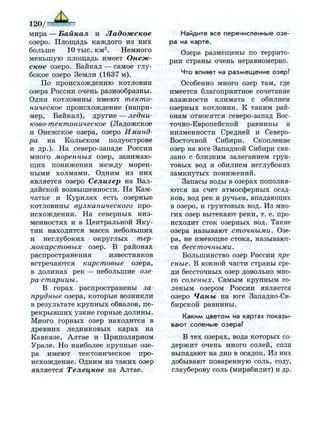 мира — Байкал и Ладожское
озеро. Площадь каждого из них
больше 10 тыс. км2
. Немного
меньшую площадь имеет Онеж­
ское озеро. Байкал — самое глу­
бокое озеро Земли (1637 м).
По происхождению котловин
озера России очень разнообразны.
Одни котловины имеют текто­
ническое происхождение (напри­
мер, Байкал), другие — ледни-
ково-тектоническое (Ладожское
и Онежское озера, озеро Иманд­
ра на Кольском полуострове
и др.). На северо-западе России
много моренных озер, занимаю­
щих понижения между морен­
ными холмами. Одним из них
является озеро Селигер на Вал­
дайской возвышенности. На Кам­
чатке и Курилах есть озерные
котловины вулканического про­
исхождения. На северных низ­
менностях и в Центральной Яку­
тии находится масса небольших
и неглубоких округлых тер­
мокарстовых озер. В районах
распространения известняков
встречаются карстовые озера,
в долинах рек — небольшие озе­
ра-старицы.
В горах распространены за-
прудные озера, которые возникли
в результате крупных обвалов, пе­
рекрывших узкие горные долины.
Много горных озер находится в
древних ледниковых карах на
Кавказе, Алтае и Приполярном
Урале. Но наиболее крупные озе­
ра имеют тектоническое про­
исхождение. Одним из таких озер
является Телецкое на Алтае.
Найдите все перечисленные озе­
ра на карте.
Озера размещены по террито­
рии страны очень неравномерно.
Что влияет на р а з м е щ е н и е озер?
Особенно много озер там, где
имеется благоприятное сочетание
влажности климата с обилием
озерных котловин. К таким рай­
онам относятся северо-запад Вос­
точно-Европейской равнины и
низменности Средней и Северо-
Восточной Сибири. Скопление
озер на юге Западной Сибири свя­
зано с близким залеганием грун­
товых вод и обилием неглубоких
замкнутых понижений.
Запасы воды в озерах пополня­
ются за счет атмосферных осад­
ков, вод рек и ручьев, впадающих
в озеро, и грунтовых вод. Из мно­
гих озер вытекают реки, т. е. про­
исходит сток озерных вод. Такие
озера называют сточными. Озе­
ра, не имеющие стока, называют­
ся бессточными.
Большинство озер России пре­
сные. В южной части страны сре­
ди бессточных озер довольно мно­
го соленых. Самым крупным со­
леным озером России является
озеро Чаны на юге Западно-Си­
бирской равнины.
Каким ц в е т о м на картах показы­
вают соленые озера?
В тех озерах, вода которых со­
держит очень много солей, соли
выпадают на дно в осадок. Из них
добывают поваренную соль, соду,
глауберову соль (мирабилит) и др.
 