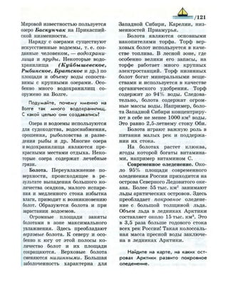 Мировой известностью пользуется
озеро Баскунчак на Прикаспий­
ской низменности.
Наряду с озерами существуют
искусственные водоемы, т. е. соз­
данные человеком, — водохрани­
лища и пруды. Некоторые водо­
хранилища (Куйбышевское,
Рыбинское, Братское и др.) по
площади и объему воды сопоста­
вимы с крупными озерами. Осо­
бенно много водохранилищ со­
оружено на Волге.
Подумайте, п о ч е м у и м е н н о на
Волге так м н о г о в о д о х р а н и л и щ .
С какой целью они создавались?
Озера и водоемы используются
для судоходства, водоснабжения,
орошения, рыболовства и разве­
дения рыбы и др. Многие озера
и водохранилища являются пре­
красными местами отдыха. Неко­
торые озера содержат лечебные
грязи.
Болота. Переувлажнение по­
верхности, происходящее в ре­
зультате выпадения большого ко­
личества осадков, малого испаре­
ния и медленного стока избытка
влаги, приводит к возникновению
болот. Образуются болота и при
зарастании водоемов.
Огромные площади заняты
болотами в зоне максимального
увлажнения. Здесь преобладают
верховые болота. К северу и осо­
бенно к югу от этой полосы ко­
личество болот и их площади
сокращаются. Верховые болота
сменяются низинными. Большая
заболоченность характерна для
— /121
Западной Сибири, Карелии, низ­
менностей Приамурья.
Болота являются основными
накопителями торфа. Торф вер­
ховых болот используется в каче­
стве топлива. В лесной зоне, где
особенно велики его запасы, на
торфе работает много крупных
электростанций. Торф низинных
болот богат минеральными веще­
ствами и используется в качестве
органического удобрения. Торф
содержит до 94% воды. Следова­
тельно, болота содержат огром­
ные массы воды. Например, боло­
та Западной Сибири концентриру­
ют в себе не менее 1000 км3
воды.
Это равно 2,5-летнему стоку Оби.
Болота играют важную роль в
питании малых рек и поддержа­
нии их стока.
На болотах растет клюква,
ягоды которой богаты витамина­
ми, например витамином С.
Современное оледенение. Око­
ло 95% площади современного
оледенения России приходится на
острова Северного Ледовитого оке­
ана. Более 55 тыс. км2
занимают
льды арктических островов. Здесь
преобладает покровное оледене­
ние с большой толщиной льда.
Объем льда в ледниках Арктики
составляет около 15 тыс. км3
. Это
в 3,5 раза больше годового стока
всех рек России! Такая колоссаль­
ная масса пресной воды заключе­
на в ледниках Арктики.
Найдите на к а р т е , на каких о с т ­
ровах А р к т и к и развито п о к р о в н о е
о л е д е н е н и е .
 