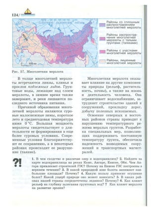 124/
Р а й о н ы с о с п л о ш н ы м
р а с п р о с т р а н е н и е м
м н о г о л е т н е й мерзлоты
Р а й о н ы р а с п р о с т р а ­
н е н и я м н о г о л е т н е й
м е р з л о т ы с т а л ы м и
г р у н т а м и (таликами)
Р а й о н ы с у ч а с т к а м и
м н о г о л е т н е й мерзлоты
•
Р а й о н ы , л и ш е н н ы е
м н о г о л е т н е й мерзлоты
Рис. 57. Многолетняя мерзлота
В толще многолетней мерзло­
ты встречаются линзы, клинья и
прослои подземных льдов. Грун­
товые воды, лежащие над слоем
мерзлоты, в зимнее время также
замерзают, и реки лишаются по­
следнего источника питания.
Причиной образования много­
летней мерзлоты являются суро­
вые малоснежные зимы, короткое
лето и среднегодовая температура
ниже О °С. Большая мощность
мерзлоты свидетельствует о дли­
тельности ее формирования в еще
более суровых условиях. Совре­
менные условия благоприятству­
ют ее сохранению, а в некоторых
районах происходит ее разруше­
ние (таяние).
Многолетняя мерзлота оказы­
вает влияние на другие компонен­
ты природы (рельеф, раститель­
ность, почвы), а также на жизнь
и деятельность человека. Она
ограничивает водоснабжение, за­
трудняет строительство зданий и
сооружений, прокладку дорог,
добычу полезных ископаемых.
Освоение северных и восточ­
ных районов страны приводит к
нарушению температурного ре­
жима мерзлых грунтов. Разработ­
ка специальных мер, позволяю­
щих поддерживать постоянную
температуру грунта, обеспечила
надежность возводимых соору­
жений и транспортных магист­
ралей.
91
1. В чем сходство и различие озер и водохранилищ? 2. Найдите на
карте водохранилища на реках Каме, Ангаре, Енисее, Оби. Чем Ан­
гара привлекает строителей ГЭС? Почему на Енисее ГЭС построены в
верхнем течении? 3. В какой природной зоне болота занимают наи­
большие п л о щ а д и ? Почему? 4. К а к у ю пользу приносит осушение
болот? Какой у щ е р б природе оно м о ж е т наносить? 5. В каких рай­
онах нашей страны сосредоточены ледники? Почему? 6. Как влияет
рельеф на глубину залегания грунтовых вод? 7 Как влияет мерзлота
на развитие эрозии?
 