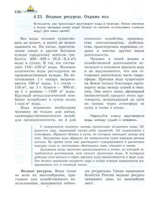 §21. Водные ресурсы. Охрана вод
В с п о м н и т е , как п р о и с х о д и т к р у г о в о р о т воды, в п р и р о д е . К а к о е значение
в ж и з н и ч е л о в е к а и м е е т вода? М о ж е т ли человек использовать с о л е н у ю
воду? Для каких целей?
Без воды человек существо­
вать не может, и ничто не может
заменить ее. На питье, приготов­
ление пищи и другие бытовые
нужды городскому жителю тре­
буется 300—400 л (0,3—0,4 м3
)
воды в сутки. В год это состав­
ляет 110—150 м3
воды. Большое
количество воды расходуется на
производственные нужды. На из­
готовление 1т сахара затрачи­
вается 100 м3
воды, 1 т стали —
150 м3
, на 1 т бумаги — 900 м3
,
на 1 т резины — 1500 м3
воды.
Крупный металлургический ком­
бинат потребляет в сутки около
1 млн м3
воды.
Вода жизненно необходима
человеку не только для питья,
санитарно-гигиенических целей,
для промышленности, но и для
сельского хозяйства, производ­
ства электроэнергии, рыболов­
ства, транспортных перевозок, от­
дыха и многих других видов
деятельности.
Человек в своей жизни и
хозяйственной деятельности ис­
пользует в основном пресную воду
и не задумывается, что она со­
ставляет ничтожную часть гидро­
сферы. Пресная вода существует
на Земле только благодаря круго­
вороту воды между сушей и океа­
ном. Она всего лишь эфемерный
(мимолетный) продукт этого кру­
говорота, возникающий на пути
из океана через атмосферу на
сушу и снова в океан.
Нарисуйте с х е м у круговорота
воды м е ж д у с у ш е й и о к е а н о м .
С поверхности соленого океана происходит испарение воды. Об­
разуется п а р , л и ш е н н ы й каких-либо примесей. Он переносится в
атмосфере, образует облака и тучи, и з которых выпадает д о ж д ь или
снег. Выпавшая вода образует на поверхности с у ш и пресные речные
потоки. Во время пути они растворяют с о д е р ж а щ и е с я в различных
породах соли и, постепенно обогащаясь и м и , стекают в океан.
Д о ж д е в ы е воды частично накапливаются в почве, из которой по­
требляются растениями, и л и питают грунтовые воды. В полярных
районах и л и высоко в горах пресная вода накапливается в виде льда.
Это вечное д в и ж е н и е водяного пара в конце концов завершается воз­
вращением его в соленый океан.
Водные ресурсы. Воды суши
во всем их многообразии, при­
годные для хозяйственного ис­
пользования, называются водны­
ми ресурсами. Среди природных
богатств России водные ресурсы
занимают одно из важнейших
мест.
 