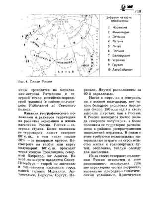 ж /13
Цифрами на карте
обозначены:
1 Норвегия
2 Финляндия
3 Эстония
4 Латвия
5 Литва
6 Польша
7 Белоруссия
8 Украина
9 Грузия
10 Азербайджан
Рис. 4. Соседи России
ницы проводятся по меридиа­
нам острова Ратманова и се­
верной точки российско-норвеж­
ской границы (в районе полуост­
рова Рыбачьего) до Северного
полюса.
Влияние географического по­
ложения и размеров территории
на развитие экономики и жизнь
населения России. Россия — се­
верная страна. Более половины
ее территории лежит севернее
60° с. ш., в том числе свыше
20% — за полярным кругом. По­
смотрите на глобус или карту
полушарий: 60° с. ш. проходит
через южную Гренландию, север­
ный Лабрадор, юг Аляски. На
этой же широте находится Санкт-
Петербург — второй по значению
и численности населения город
нашей страны. Мурманск, Ар­
хангельск, Воркута, Сургут, Но­
рильск, Якутск расположены за
60-й параллелью.
Нигде в мире, ни в северном,
ни в южном полушарии, нет та­
кого большого скопления населе­
ния (около 150 млн чел.) в столь
высоких широтах, как в России.
В России находится полюс холо­
да северного полушария, а более
половины ее территории располо­
жено в районах распространения
многолетней мерзлоты. В связи с
этим требуются колоссальные ма­
териальные затраты на строитель­
ство жилья и транспортных пу­
тей, отопление, теплую одежду
для населения.
Из-за своего северного положе­
ния Россия относится к зоне
рискованного земледелия. Для
нее характерны частые неурожаи,
вызванные природно-климатиче­
скими условиями. Практически
 