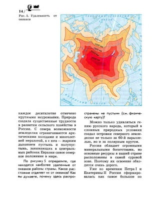 каждое десятилетие отмечено
крупными неурожаями. Природа
создала существенные трудности
в развитии сельского хозяйства в
России. С севера возможности
земледелия ограничиваются арк­
тическими холодами и многолет­
ней мерзлотой, а с юга — жарким
дыханием пустынь и полупус­
тынь, занимающих в централь­
ных районах Евразии самое север­
ное положение в мире.
По рисунку 5 определите, где
находятся наиболее удаленные от
океанов районы страны. Какое рас­
стояние отделяет их от океанов? Как
вы думаете, почему здесь распро­
странены не пустыни (см. физиче­
скую карту)?
Можно только удивляться ге­
нию русского народа, который в
сложных природных условиях
создал островки северного земле­
делия не только за 60-й паралле­
лью, но и за полярным кругом.
Россия обладает огромными
минеральными богатствами, но
основные ресурсы в нашей стране
расположены в самой суровой
зоне. Поэтому их освоение обхо­
дится очень дорого.
Уже ко временам Петра I и
Екатерины I I Россия сформиро­
валась как самое большое по
 