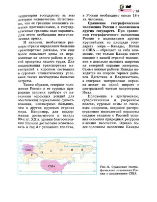 территории государство за всю
историю человечества. Естествен­
но, что ее границы оказались са­
мыми протяженными, а государ­
ственные границы надо охранять.
Для этого необходима многочис­
ленная армия.
И наконец, необъятные раз­
меры страны определяют большие
транспортные расходы, что еще
более повышает цены на пере­
возимые из одного района в дру­
гой продукты нашего труда. Для
поддержания транспортных ма­
гистралей в хорошем состоянии
в суровых климатических усло­
виях также необходимы большие
затраты.
Таким образом, северное поло­
жение России и ее суровые при­
родные условия требуют от на­
селения огромных усилий для
обеспечения нормального сущест­
вования, неизмеримо больших,
чем в других крупных странах
мира. Например, для поддер­
жания достигнутого к началу
90-х гг. X X в. уровня благосостоя­
ния Японии достаточно использо­
вать в год 3 т условного топлива,
а России необходимо около 18 т
на человека.
Сравнение географического
положения России с положением
других государств. При сравне­
нии географического положения
России с положением других
крупнейших по площади госу­
дарств мира — Канады, Китая
и США — обращает на себя вни­
мание, что только Канада имеет
сходное с нашей страной положе­
ние в довольно высоких широтах
на северной окраине материка.
Самые южные районы Канады на­
ходятся на широте горных райо­
нов Дагестана и Владивостока,
а северная материковая окраи­
на лежит на одной широте с
центральной частью полуострова
Ямал.
Положение в арктическом,
субарктическом и умеренном
поясах, суровые зимы со снеж­
ным покровом, широкое распро­
странение многолетней мерзлоты
создают сходные с Россией усло­
вия освоения природных ресурсов
и жизни населения. Однако бо­
лее половины населения Канады
Рис. 6. Сравнение геогра­
фического положения Рос­
сии с положением США
 