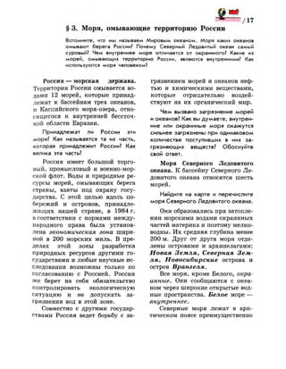 § 3. Моря, омывающие территорию России
Вспомните, что мы называем Мировым океаном. Моря каких океанов
омывают берега России? Почему Северный Ледовитый океан самый
суровый? Чем внутреннее море отличается от окраинного? Какие из
морей, омывающих территорию России, являются внутренними? Как
используются моря человеком?
Россия — морская держава.
Территория России омывается во­
дами 12 морей, которые принад­
лежат к бассейнам трех океанов,
и Каспийского моря-озера, отно­
сящегося к внутренней бессточ­
ной области Евразии.
Принадлежат ли России эти
моря? Как называется та их часть,
которая принадлежит России? Как
велика эта часть?
Россия имеет большой торго­
вый, промысловый и военно-мор­
ской флот. Воды и природные ре­
сурсы морей, омывающих берега
страны, взяты под охрану госу­
дарства. С этой целью вдоль по­
бережий и островов, принадле­
жащих нашей стране, в 1984 г.
в соответствии с нормами между­
народного права была установ­
лена экономическая зона шири­
ной в 200 морских миль. В пре­
делах этой зоны разработка
природных ресурсов другими го­
сударствами и любые научные ис­
следования возможны только по
согласованию с Россией. Россия
же берет на себя обязательство
контролировать экологическую
ситуацию и не допускать за­
грязнения вод в этой зоне.
Совместно с другими государ­
ствами Россия ведет борьбу с за­
грязнением морей и океанов неф­
тью и химическими веществами,
которые отрицательно воздей­
ствуют на их органический мир.
Чем вызвано загрязнение морей
и океанов? Как вы думаете, внутрен­
ние или окраинные моря окажутся
сильнее загрязнены при одинаковом
количестве поступивших в них за­
грязняющих веществ? Обоснуйте
свой ответ.
Моря Северного Ледовитого
океана. К бассейну Северного Ле­
довитого океана относятся шесть
морей.
Найдите на карте и перечислите
моря Северного Ледовитого океана.
Они образовались при затопле­
нии морскими водами окраинных
частей материка и поэтому мелко­
водны. Их средняя глубина менее
200 м. Друг от друга моря отде­
лены островами и архипелагами:
Новая Земля, Северная Зем­
ля, Новосибирские острова и
остров Врангеля.
Все моря, кроме Белого, окра­
инные. Они сообщаются с океа­
ном через широкие открытые вод­
ные пространства. Белое море —
внутреннее.
Северные моря лежат в арк­
тическом поясе преимущественно
 
