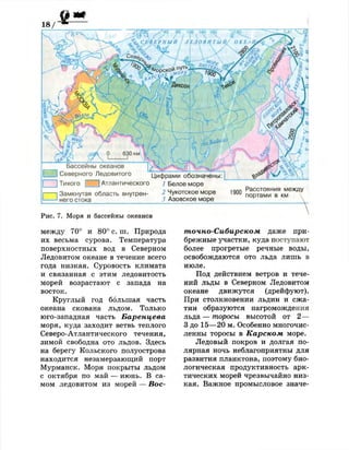 Бассейны океанов
Северного Ледовитого
Тихого I
Цифрами обозначены:
Атлантического / Белое море
Замкнутая область внутрен- 2
Чукотское море
него стока 3 Азовское море
1 Ч П П Расстояния между
портами в км 
Рис. 7. Моря и бассейны океанов
между 70° и 80° с. ш. Природа
их весьма сурова. Температура
поверхностных вод в Северном
Ледовитом океане в течение всего
года низкая. Суровость климата
и связанная с этим ледовитость
морей возрастают с запада на
восток.
Круглый год большая часть
океана скована льдом. Только
юго-западная часть Баренцева
моря, куда заходит ветвь теплого
Северо-Атлантического течения,
зимой свободна ото льдов. Здесь
на берегу Кольского полуострова
находится незамерзающий порт
Мурманск. Моря покрыты льдом
с октября по май — июнь. В са­
мом ледовитом из морей — Вос­
точно-Сибирском даже при­
брежные участки, куда поступают
более прогретые речные воды,
освобождаются ото льда лишь в
июле.
Под действием ветров и тече­
ний льды в Северном Ледовитом
океане движутся (дрейфуют).
При столкновении льдин и сжа­
тии образуются нагромождения
льда — торосы высотой от 2—
3 до 15—20 м. Особенно многочис­
ленны торосы в Карском море.
Ледовый покров и долгая по­
лярная ночь неблагоприятны для
развития планктона, поэтому био­
логическая продуктивность арк­
тических морей чрезвычайно низ­
кая. Важное промысловое значе-
 