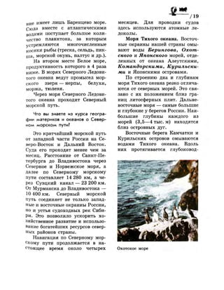 н и е имеет лишь Баренцево море.
Сюда вместе с атлантическими
водами поступает большое коли­
чество планктона, за которым
устремляются многочисленные
косяки рыбы (треска, сельдь, пик­
ша, морской окунь, палтус и др.).
На втором месте Белое море,
продуктивность которого в 4 раза
ниже. В морях Северного Ледови­
того океана ведут промысел мор­
ского зверя — нерпы, белухи,
моржа, тюленя.
Через моря Северного Ледови­
того океана проходит Северный
морской путь.
Что вы знаете из курса геогра­
фии материков и океанов о Север­
ном морском пути?
Это кратчайший морской путь
от западной части России на Се­
веро-Восток и Дальний Восток.
Суда его проходят менее чем за
месяц. Расстояние от Санкт-Пе­
тербурга до Владивостока через
Северное и Норвежское моря, а
далее по Северному морскому
пути составляет 14 280 км, а че­
рез Суэцкий канал — 23 200 км.
От Мурманска до Владивостока —
Ю 400 км. Северный морской
путь соединяет не только запад­
ные и восточные окраины России,
но и устья судоходных рек Сиби­
ри. Это позволило ускорить хо­
зяйственное развитие и использо­
вание богатейших ресурсов север­
ных районов страны.
Навигация по Северному мор­
скому пути продолжается в на­
стоящее время около четырех
~ / 1 9
месяцев. Для проводки судов
здесь используются атомные ле­
доколы.
Моря Тихого океана. Восточ­
ные окраины нашей страны омы­
вают воды Берингова, Охот­
ского и Японского морей, отде­
ленных от океана Алеутскими,
Командорскими, Курильски­
ми и Японскими островами.
По строению дна и глубинам
моря Тихого океана резко отлича­
ются от северных морей. Это свя­
зано с их положением близ гра­
ниц литосферных плит. Дальне­
восточные моря — самые большие
и глубокие у берегов России. Наи­
большие глубины каждого из
морей (3,5—4 тыс. м) находятся
близ островных дуг.
Восточные берега Камчатки и
Курильских островов омываются
водами Тихого океана. Вдоль
них протягивается глубоковод-
Охотское море
 