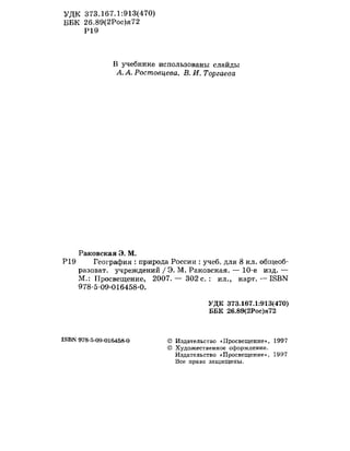 УДК 373.167.1:913(470)
ББК 26.89(2Рос)я72
Р19
В учебнике использованы слайды
А. А. Ростовцева, В. И. Торгаева
Раковская Э. М.
Р19 География : природа России : учеб. для 8 кл. общеоб-
разоват. учреждений / Э. М. Раковская. — 10-е изд. —
М.: Просвещение, 2007. — 302 с. : ил., карт. — 18ВЫ
978-5-09-016458-0.
УДК 373.167.1:913(470)
ББК 26.89(2Рос)я72
18ВК 978-5-09-016458-0 © Издательство «Просвещение», 1997
© Художественное оформление.
Издательство «Просвещение», 1997
Все права защищены.
 