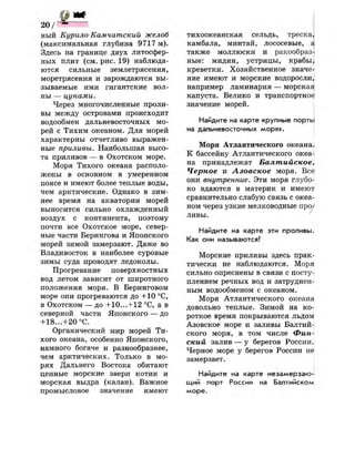 2 0 /
ный Курило-Камчатский желоб
(максимальная глубина 9717 м).
Здесь на границе двух литосфер-
ных плит (см. рис. 19) наблюда­
ются сильные землетрясения,
моретрясения и зарождаются вы­
зываемые ими гигантские вол­
ны — цунами.
Через многочисленные проли­
вы между островами происходит
водообмен дальневосточных мо­
рей с Тихим океаном. Для морей
характерны отчетливо выражен­
ные приливы. Наибольшая высо­
та приливов — в Охотском море.
Моря Тихого океана располо­
жены в основном в умеренном
поясе и имеют более теплые воды,
чем арктические. Однако в зим­
нее время на акватории морей
выносится сильно охлажденный
воздух с континента, поэтому
почти все Охотское море, север­
ные части Берингова и Японского
морей зимой замерзают. Даже во
Владивосток в наиболее суровые
зимы суда проводят ледоколы.
Прогревание поверхностных
вод летом зависит от широтного
положения моря. В Беринговом
море они прогреваются до +10 °С,
в Охотском — до +10...+12 °С, а в
северной части Японского — до
+ 18...+20 °С.
Органический мир морей Ти­
хого океана, особенно Японского,
намного богаче и разнообразнее,
чем арктических. Только в мо­
рях Дальнего Востока обитают
ценные морские звери котик и
морская выдра (калан). Важное
промысловое значение имеют
тихоокеанская сельдь, треска,
камбала, минтай, лососевые, а
также моллюски и ракообраз­
ные: мидии, устрицы, крабы,
креветки. Хозяйственное значе­
ние имеют и морские водоросли,
например ламинария — морская
капуста. Велико и транспортное
значение морей.
Найдите на карте крупные порты
на дальневосточных морях.
Моря Атлантического океана.
К бассейну Атлантического океа­
на принадлежат Балтийское,
Черное и Азовское моря. Все
они внутренние. Эти моря глубо­
ко вдаются в материк и имеют
сравнительно слабую связь с океа­
ном через узкие мелководные про/
ливы.
Найдите на карте эти проливы*
Как они называются?
Морские приливы здесь прак^
тически не наблюдаются. Моря
сильно опреснены в связи с посту­
плением речных вод и затруднен­
ным водообменом с океаном.
Моря Атлантического океана
довольно теплые. Зимой на ко­
роткое время покрываются льдом
Азовское море и заливы Балтий­
ского моря, в том числе Фин­
ский залив — у берегов России.
Черное море у берегов России не
замерзает.
Найдите на карте незамерзаю­
щий порт России на Балтийском
море.
 