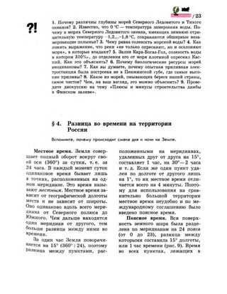 / 2 3
1. Почему различны глубины морей Северного Ледовитого и Тихого
океанов? 2. Известно, что О °С — температура замерзания воды. По-
• • чему в морях Северного Ледовитого океана, имеющих зимнюю отри­
цательную температуру -1,2...-1,8 °С, сохраняются обширные неза­
мерзающие полыньи? 3. Чему равна соленость морской воды? 4. Как
понять выражение, что реки «не только опресняют, но и осолоняют
моря», в которые впадают? 5. Залив Кара-Богаз-Гол, соленость воды
в котором 310%о, до отделения его от моря плотиной опреснял Кас­
пий. Как это объяснить? 6. Почему биологические ресурсы морей
неодинаковы? 7. Как вы думаете, почему опытная приливная элек­
тростанция была построена не в Пенжинской губе, где самые высо­
кие приливы? 8. Какое из морей, омывающих берега нашей страны,
самое чистое? Чем, на ваш взгляд, это можно объяснить? 9. Прове­
дите дискуссию на тему «Плюсы и минусы строительства дамбы
в Финском заливе».
§ 4. Разница во времени на территории
России
Вспомните, почему происходит смена дня и ночи на Земле.
Местное время. Земля совер­
шает полный оборот вокруг сво­
ей оси (360°) за сутки, т. е. за
24 часа. В каждый момент суток
одинаковое время бывает лишь
в точках, расположенных на од­
ном меридиане. Это время назы­
вают местным. Местное время за­
висит от географической долготы
места и не зависит от широты.
Оно одинаково вдоль всего мери­
диана от Северного полюса до
Южного. Чем дальше находится
один меридиан от другого, тем
больше разница между ними во
времени.
За один час Земля поворачи­
вается на 15° (360° : 24), поэтому
Разница между пунктами, рас­
положенными на меридианах,
удаленных друг от друга на 15°,
составляет 1 час, на 30°—2 часа
и т. д. Если ж е один пункт уда­
лен по долготе от другого лишь
на 1°, то их местное время отли­
чается всего на 4 минуты. Поэто­
му для использования на срав­
нительно большой территории
местное время неудобно и по ме­
ждународному соглашению было
введено поясное время.
Поясное время. Вся поверх­
ность земного шара была разде­
лена по меридианам на 24 пояса
(от 0 до 23), разница между
которыми составила 15° долготы,
или 1 час времени (рис. 9). Время
во всех пунктах, лежащих в
 