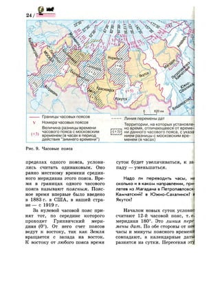V
(+3)
Границы часовых поясов
Номера часовых поясов
Величина разницы времени
часового пояса с московским
временем (в часах в период
действия "зимнего времени")
'(+3>
С ' л г ,
Линия перемены дат
Территории, на которых установле­
но время, отличающееся от време­
ни данного часового пояса, с указа'
нием разницы с московским вре­
менем (в часах)
Рис. 9. Часовые пояса
пределах одного пояса, услови­
лись считать одинаковым. Оно
равно местному времени средин­
ного меридиана этого пояса. Вре­
мя в границах одного часового
пояса называют поясным. Пояс­
ное время впервые было введено
в 1883 г. в США, в нашей стра­
н е — с 1919 г.
За нулевой часовой пояс при­
нят тот, по середине которого
проходит Гринвичский мери­
диан (0°). От него счет поясов
ведут к востоку, так как Земля
вращается с запада на восток.
К востоку от любого пояса время
суток будет увеличиваться, к за
паду — уменьшаться.
Надо ли переводить часы, н
сколько и в каком направлении, при­
летев из Магадана в Петропавловск'
Камчатский? в Южно-Сахалинск? I
Якутск?
Началом новых суток условно
считают 12-й часовой пояс, т. е!
меридиан 180°. Это линия перё
мены дат. По обе стороны от пец
часы и минуты поясного времени
совпадают, а календарные дать
разнятся на сутки. Пересекая эт}
 