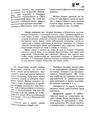 словную линию, мы попадаем
из одного дня в другой. Напри­
мер, П
Р И п е
Р е л е т е в
Америку
В Чкалов приземлился в США
во вчерашний день. По этой же
причине «потеряли день» первые
кругосветные путешественники —
спутники Магеллана, хотя самым
т
"/25
тщательным образом вели судовой
журнал.
Житель Аляски прилетел на Чу­
котку 31 мая. Какого числа он выле­
тел с Аляски? Какого числа жителю
Чукотки надо вылететь на Аляску,
чтобы оказаться там 13 июня?
; Линия перемены дат. Острова Диомида в Беринговом проливе.
| Остров Ратманова — последний кусочек суши, принадлежащий на­
шей стране, за ним — остров Крузенштерна (принадлежит США). Эти
острова разделены узенькой полоской холодной арктической воды.
Но именно здесь, между этими небольшими островами, почти за-
I терянными в водных просторах, и пролегает меридиан, от которого
| принято отсчитывать время наступающего дня, незримая граница,
[ отделяющая сегодня от вчера и завтра от сегодня.
Время «идет» с востока на запад. И если на острове Ратманова
наступил новый день, то на острове Крузенштерна еще царит день
| вчерашний. Рожденному дню предстоит обежать весь земной шар,
I чтобы вновь возвратиться на крохотный островок в Беринговом
| проливе. А в мгновение прихода сегодня на американский островок
| на российском острове Ратманова уже будет завтра.
На территории нашей страны
10 часовых поясов: от 2-го до
11-го пояса включительно. Вы­
числить поясное время каждого
пояса несложно, если знать номер
часового пояса, в котором нахо­
дится пункт. Время каждого ча­
сового пояса отличается от време­
ни соседних поясов на 1 час: боль­
ше, чем в предыдущем, и меньше,
чем в последующем (см. рис. 9).
Поэтому если мы знаем, что в Мо­
скве (2-й пояс) 10 ч, то в Берлине
!-й пояс) — 9 ч, а в Тбилиси (3-й
пояс) - и ч .
Сколько раз в нашей стране
^ожно встречать Новый год?
Границы часовых поясов стро­
го по меридианам проводят лишь
на морях, океанах и на малонасе­
ленных территориях. На суше
для удобства их проводят по госу­
дарственным и административ­
ным границам, а также по рекам,
железным дорогам и т. п.
Определите по карте, в каком
часовом поясе расположена ваша
местность.
Декретное время. В 1930 г.
стрелки часов на территории на­
шей страны были переведены на
1 ч вперед по сравнению с пояс­
ным временем. Это было сделано
в соответствии с декретом (поста-
 