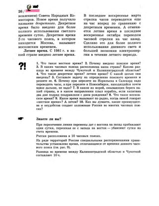 ж
новлением) Совета Народных Ко­
миссаров. Новое время получило
название декретного. Декретное
время было введено для более
полного использования светлого
времени суток. Декретное время
2-го часового пояса, в котором
находится Москва, называют
московским временем.
Летнее время. С 1981 г. в на­
шей стране введено летнее время.
В последнее воскресенье марта
стрелка часов переводится еще
на час вперед по сравнению с
декретным временем. А отменя­
ется летнее время в последнее
воскресенье октября переводом
часовой стрелки на час назад.
Сделано это для более полного
использования дневного света и
большей экономии электроэнер­
гии в течение летнего периода.
1. Что такое местное время? 2. Почему введено поясное время?
3. В каких часовых поясах расположена наша страна? Какова раз­
ница во времени между Чукоткой и Калининградской областью?
4. Что такое декретное время? летнее время? С какой целью они
введены? 5. Составьте задачу на определение поясного времени и
решите ее. 6. Почему при перелете из Норильска в Салехард надо
переводить часы, а при перелете в Новосибирск, находящийся почти
вдвое дальше, не надо? 7. В каком из морей, омывающих берега на­
шей страны, и в каком направлении плыл корабль, если капитана
два дня подряд поздравляли с днем рождения? 8. Что такое москов­
ское время? 9. Какое время называют по радио, когда зимой говорят
«местное время»? А летом? 10. Как вы думаете, какие преимущест­
ва и неудобства создает положение России во многих часовых поя­
сах?
Знаете ли вы?
При пересечении линии перемены дат с востока на запад прибавляют
одни сутки, пересекая ее с запада на восток — убавляют сутки из
счета времени.
Россия расположена в 10 часовых поясах.
На ряде территорий России специальными распоряжениями прави­
тельства установлено время, отличающееся от времени данного часо­
вого пояса (см. рис. 9).
Разница во времени между Калининградской областью и Чукоткой
составляет 10 ч.
 