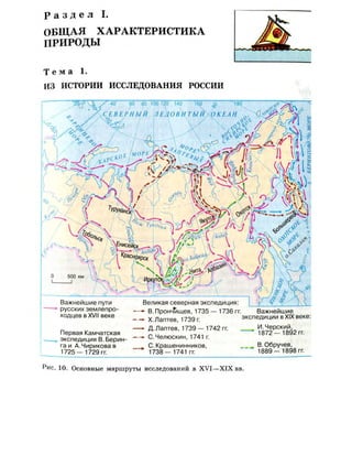 Р а з д е л I.
ОБЩАЯ ХАРАКТЕРИСТИКА
ПРИРОДЫ
Т е м а 1.
ИЗ ИСТОРИИ ИССЛЕДОВАНИЯ РОССИИ
Важнейшие пути
русских землепро­
ходцев в XVII веке
Первая Камчатская
экспедиция В.Берин­
га и А. Чирикова в
1725— 1729 гг.
Великая северная экспедиция:
—•• В. Прончищев, 1735 — 1736 гг. Важнейшие
— Х.Лаптев, 1739 г. экспедиции в XIX веке:
—~ Д. Лаптев, 1739 - 1742 гг. , ^ ^ в э г гг.
— • С.Челюскин, 1741 г.
. С.Крашенинников,
1738— 1741 гг.
В.Обручев,
1889— 1898 гг.
Рис. 10. Основные маршруты исследований в XVI—XIX вв.
 