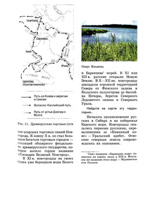 Царьград " Ч
(Константинополь)-
Путь из Киева к варягам
и грекам
•*• Волжско-Каспийский путь
Путь от устья Днепра к
Волге
Рис. 11. Древнерусские торговые пути
тие широких торговых связей Нов­
города. К концу X в. он стал боль­
шим богатым торговым городом —
столицей обширного феодально­
го древнерусского государства, ко­
торое носило гордое название
«Господин Великий Новгород».
В X I в. новгородцы на своих
судах уже бороздили воды Белого
Озеро Ильмень
и Баренцева1
морей. В X I или
X I I в. русские открыли Новую
Землю. В X — X I I вв. новгородцы
завладели огромной территорией
Севера от Финского залива и
Кольского полуострова до бассей­
на Печоры, берегов Северного
Ледовитого океана и Северного
Урала.
Найдите на карте эту терри­
торию.
Началось проникновение рус­
ских в Сибирь и на побережье
Карского моря. Новгородцы ока­
зались первыми русскими, пере­
валившими за «Каменный по­
я с » — Уральский хребет. Осво­
ение северных земель сопрово­
ждалось их описанием.
1
Само название «Баренцево море» по­
явилось на картах лишь в XIX в. Искон­
ное же название этого моря — Мурманское
или Русское.
 
