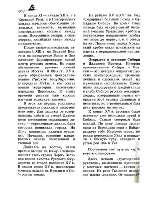 3 0 /
В конце X I — начале X I I в. и в
Киевской Руси, и в Новгородских
землях началось обособление от­
дельных княжеств, вызванное
непрерывными ссорами между
ними. Постоянные распри, в свою
очередь, ослабляли связи между
княжествами.
После татаро-монгольских за­
воеваний X I I I в. на Верхней Вол­
ге и на междуречье Волги и Оки
начинает формироваться новый
центр русских земель. Во главе
объединения русских князей
встала Москва. В 80-х гг. X V в.
здесь образовалось централизо­
ванное Русское государство.
В середине X V I в. в его состав
вошли территории, населенные
народами Поволжья. К этому
времени русские уже хорошо
изучили волжскую систему.
В этот же период усилилось
продвижение русских в лесостеп­
ную зону. Для защиты от совер­
шавших набеги из степей Дикого
поля кочевников создавались за­
секи — укрепленные линии, близ
которых возникали города. На
Дону появились казачьи стани­
цы. Началось освоение плодо­
родных земель лесостепной и
степной зон.
Двигаясь на восток, наши
предки вышли на Каму. Располо­
женная здесь страна Пермь Вели­
кая вошла в состав Русского госу­
дарства во второй половине X V в.
В самом конце XV в. московские
воеводы вышли на Иртыш и в Си­
бирскую землю.
На рубеже XV и X V I вв. был
предпринят большой поход в За­
падную Сибирь. Во время этого
похода был открыт самый высо­
кий участок Уральского хребта и
установлено направление хребта
«от моря до моря», т . е . с севера
на юг. После этого похода Ураль­
ский хребет стали показывать на
картах в меридиональном направ­
лении.
Открытие и освоение Сибири
и Дальнего Востока. История
присоединения Сибири к Рос­
сии — это история открытий рус­
ских землепроходцев, промыш­
ленных и служилых людей, их
мужества и настойчивости. Слож­
ными маршрутами продвигались
в глубь Сибири русские землепро­
ходцы, совершившие первые от­
крытия этой страны. Длинным и
нелегким, но стремительным был
путь россиян на восток.
К концу XV в. русским было
известно уже несколько путей в
Сибирь. Самым северным был
водный. По нему поморы прони­
кали из Баренцева моря в Байда-
рацкую губу Карского моря, по
рекам пересекали Ямал и попада­
ли в Обскую губу, заходили в
устья рек Обь и Таз.
Проплывите этот путь по карте
вместе с поморами.
Здесь искали «драгоценной
рухляди», выменивали пушнину
у местных жителей — хантов и
ненцев. На реке Таз жило неней-
кое племя молкосе. От названия
 