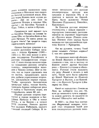 этого племени произошло пред­
ставление о Мангазее как сказоч­
но богатой пушниной земле. Юж­
нее через Камень вели «сухие до­
роги». Д в е
из них шли из
притоков Печоры в низовье Оби,
третья — из бассейна Чусовой в
Туру. Тобол, а затем в Иртыш.
Предложите свой вариант пути
из бассейна Печоры на нижнее те­
чение Оби; из бассейна Волги в бас­
сейн Иртыша. По каким рекам вы
будете плыть? Где придется лодку
перетаскивать волоком?
Однако быстрое освоение и за­
селение русскими Сибири нача­
лось с похода Ермака (1581—
1584 гг.). Его имя вошло в исто­
рию государства Российского и
русских географических откры­
тий. С этого похода начался пери­
од «хождения» россиян «встречь
солнца», завершившийся выхо­
дом к Тихому океану. Шаг за ша­
гом, год за годом удалялись они
на восток, продвигались вдоль
рек, рубили укрепленные острож­
ки, закладывали первые города.
Чтобы прошагать бесконечную
дремучую тайгу, топкие болота,
проплыть бурные сибирские реки
и выйти к Охотскому морю, им
понадобилось менее 60 лет.
Первые русские остроги (кре­
пости) и города возникли в бас­
сейнах Иртыша и Оби в конце
XVI в., а на Енисее — в начале
XVII столетия. Раньше других
был заложен Тобольск, надолго
ставший столицей Сибири. В те­
чение нескольких лет русские
землепроходцы прошли всю
среднюю и верхнюю Обь и ее
притоки и вышли на Енисей.
Здесь были заложены Новая
Мангазея (Туруханск), Енисейск,
Красноярск.
За Енисеем русские впервые
столкнулись с новым народом —
тунгусами (эвенками), расселив­
шимися на огромной территории
до «Теплого моря» (Тихого океа­
на). Именем этого народа были
названы все три крупнейших при­
тока Енисея — Тунгуски.
Как вы думаете, почему Тихий
океан называли «Теплым морем»?
С чем его сравнивали?
От коренных жителей обитате­
ли Новой Мангазеи и Енисейска
слышали о том, что к востоку от
Енисея лежит другая большая
река — Елюенэ («угодная и обиль­
ная»). Русские стали называть
эту реку Леной и искать к ней
путь. Такие пути были найдены
из Новой Мангазеи по Нижней
Тунгуске и Вилюю, а из Енисей­
ска — по Верхней Тунгуске (Ан­
гаре) на Лену.
Какой из маршрутов с Енисея на
Лену вы выберете (см. рис. 10),
если до начального пункта маршру­
та можно долететь на самолете из
Москвы? Обоснуйте свой выбор.
В 1632 г. на Лене был постав­
лен Якутский острог, кото­
рый стал отправной базой для
всех последующих русских похо-
 