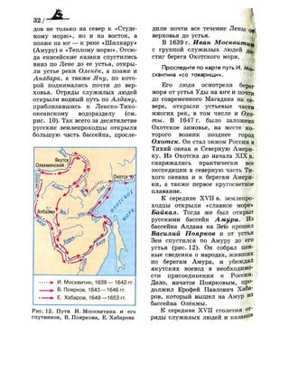 32/
дов не только на север к «Студе­
ному морю», но и на восток, а
позже на юг — к реке «Шилкару»
(Амуру) и «Теплому морю». Отсю­
да енисейские казаки спустились
вниз по Лене до ее устья, откры­
ли устье реки Оленёк, а позже и
Анабара, а также Яну, по кото­
рой поднимались почти до вер­
ховья. Отряды служилых людей
открыли водный путь по Алдану,
приблизившись к Ленско-Тихо-
океанскому водоразделу (см.
рис. 10). Так всего за десятилетие
русские землепроходцы открыли
большую часть бассейна, просле-
•>• И. Москвитин, 1639 — 1642 гг.
В. Поярков, 1643 —1646 гг.
Е. Хабаров, 1649—1653гг.
дили почти все течение Лены
верховья до устья.
I
Рис. 12. Пути И. Москвитина и его
спутников, В. Пояркова, Е. Хабарова
В 1639 г. Иван Москвищцш
с группой служилых людей д 0 .
стиг берега Охотского моря.
Проследите по карте путь И. Мо­
сквитина «со товарищи».
Его люди осмотрели берег
моря от устья Уды на юге и почти
до современного Магадана на се­
вере, открыли устьевые части
многих рек, в том числе и Охо­
ты. В 1647 г. было заложено
Охотское зимовье, на месте ко­
торого возник позднее город
Охотск. Он стал окном России в
Тихий океан и Северную Амери­
ку. Из Охотска до начала X I X в.
снаряжались практически все
экспедиции в северную часть Ти­
хого океана и к берегам Амери­
ки, а также первое кругосветное
плавание.
К середине XVII в. землепро­
ходцы открыли «славное море»
Байкал. Тогда же был открыт
русскими бассейн А мира. Из
бассейна Алдана на Зею прошел
Василий Поярков и от устья
Зеи спустился по Амуру до его
устья (рис. 12). Он собрал цен­
ные сведения о народах, живших
по берегам Амура, и убеждал
якутских воевод в необходимо­
сти присоединения к России.
Дело, начатое Поярковым, про­
должил Ерофей Павлович Хаба­
ров, который вышел на Амур й 3
бассейна Олёкмы.
К середине X V I I столетия от­
ряды служилых людей и казаков
 